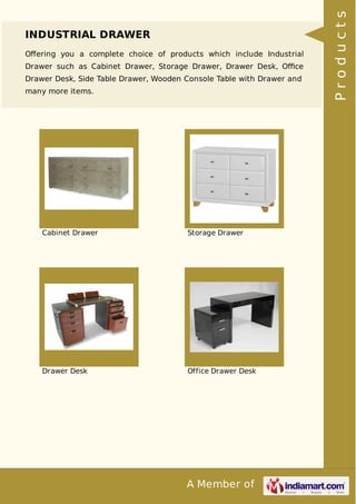 A Member of
INDUSTRIAL DRAWER
Oﬀering you a complete choice of products which include Industrial
Drawer such as Cabinet Drawer, Storage Drawer, Drawer Desk, Oﬃce
Drawer Desk, Side Table Drawer, Wooden Console Table with Drawer and
many more items.
Cabinet Drawer Storage Drawer
Drawer Desk Office Drawer Desk
Products
 