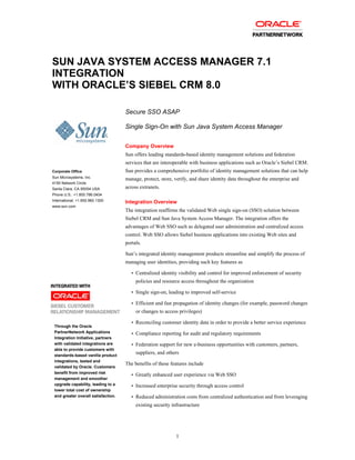SUN JAVA SYSTEM ACCESS MANAGER 7.1
INTEGRATION
WITH ORACLE’S SIEBEL CRM 8.0

                                     Secure SSO ASAP

                                     Single Sign-On with Sun Java System Access Manager


                                     Company Overview
                                     Sun offers leading standards-based identity management solutions and federation
                                     services that are interoperable with business applications such as Oracle’s Siebel CRM.
Corporate Office                     Sun provides a comprehensive portfolio of identity management solutions that can help
Sun Microsystems, Inc.
                                     manage, protect, store, verify, and share identity data throughout the enterprise and
4150 Network Circle
Santa Clara, CA 95054 USA            across extranets.
Phone U.S.: +1.800.786.0404
International: +1.650.960.1300       Integration Overview
www.sun.com
                                     The integration reaffirms the validated Web single sign-on (SSO) solution between
                                     Siebel CRM and Sun Java System Access Manager. The integration offers the
                                     advantages of Web SSO such as delegated user administration and centralized access
                                     control. Web SSO allows Siebel business applications into existing Web sites and
                                     portals.

                                     Sun’s integrated identity management products streamline and simplify the process of
                                     managing user identities, providing such key features as
                                        •   Centralized identity visibility and control for improved enforcement of security
                                            policies and resource access throughout the organization
                                        •   Single sign-on, leading to improved self-service

                                        •   Efficient and fast propagation of identity changes (for example, password changes
                                            or changes to access privileges)

                                        •   Reconciling customer identity data in order to provide a better service experience
 Through the Oracle
 PartnerNetwork Applications            •   Compliance reporting for audit and regulatory requirements
 Integration Initiative, partners
 with validated integrations are        •   Federation support for new e-business opportunities with customers, partners,
 able to provide customers with
 standards-based vanilla product
                                            suppliers, and others
 integrations, tested and
                                     The benefits of these features include
 validated by Oracle. Customers
 benefit from improved risk             •   Greatly enhanced user experience via Web SSO
 management and smoother
 upgrade capability, leading to a       •   Increased enterprise security through access control
 lower total cost of ownership
 and greater overall satisfaction.      •   Reduced administration costs from centralized authentication and from leveraging
                                            existing security infrastructure




                                                                1
 