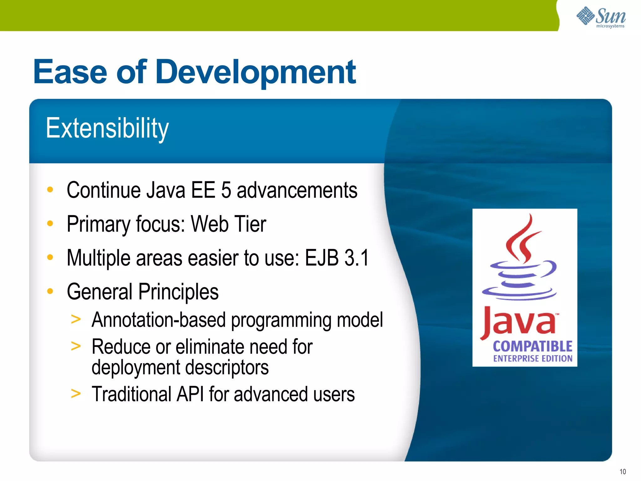 Ease of Development
Extensibility

•   Continue Java EE 5 advancements
•   Primary focus: Web Tier
•   Multiple areas easier to use: EJB 3.1
•   General Principles
    > Annotation-based programming model
    > Reduce or eliminate need for
      deployment descriptors
    > Traditional API for advanced users


                                            10
 