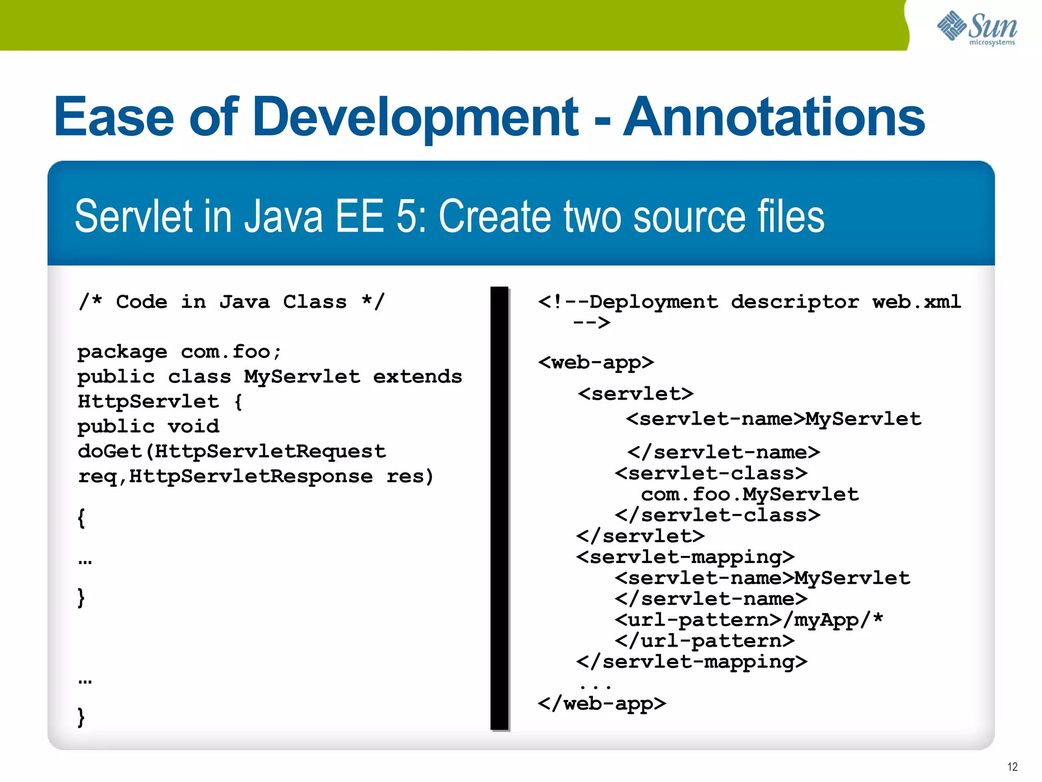 Ease of Development - Annotations
Servlet in Java EE 5: Create two source files
/* Code in Java Class */         <!--Deployment descriptor web.xml
                                    -->
package com.foo;                 <web-app>
public class MyServlet extends
HttpServlet {                       <servlet>
public void                             <servlet-name>MyServlet
doGet(HttpServletRequest                </servlet-name>
req,HttpServletResponse res)           <servlet-class>
                                         com.foo.MyServlet
{                                      </servlet-class>
                                    </servlet>
...                                 <servlet-mapping>
                                       <servlet-name>MyServlet
}                                      </servlet-name>
                                       <url-pattern>/myApp/*
                                       </url-pattern>
                                    </servlet-mapping>
...                                 ...
                                 </web-app>
}

                                                                     12
 