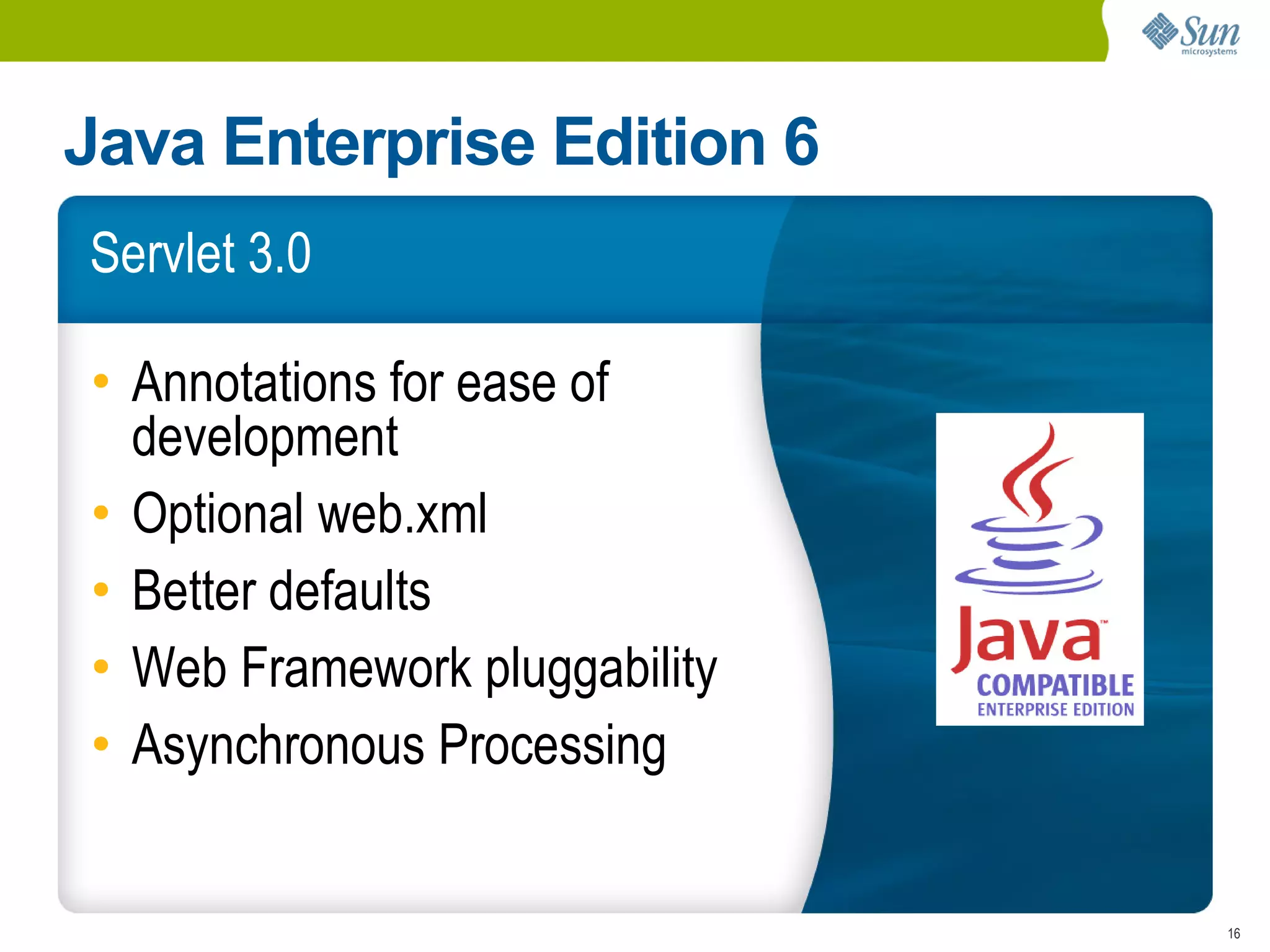 Java Enterprise Edition 6
Servlet 3.0

• Annotations for ease of
  development
• Optional web.xml
• Better defaults
• Web Framework pluggability
• Asynchronous Processing


                               16
 