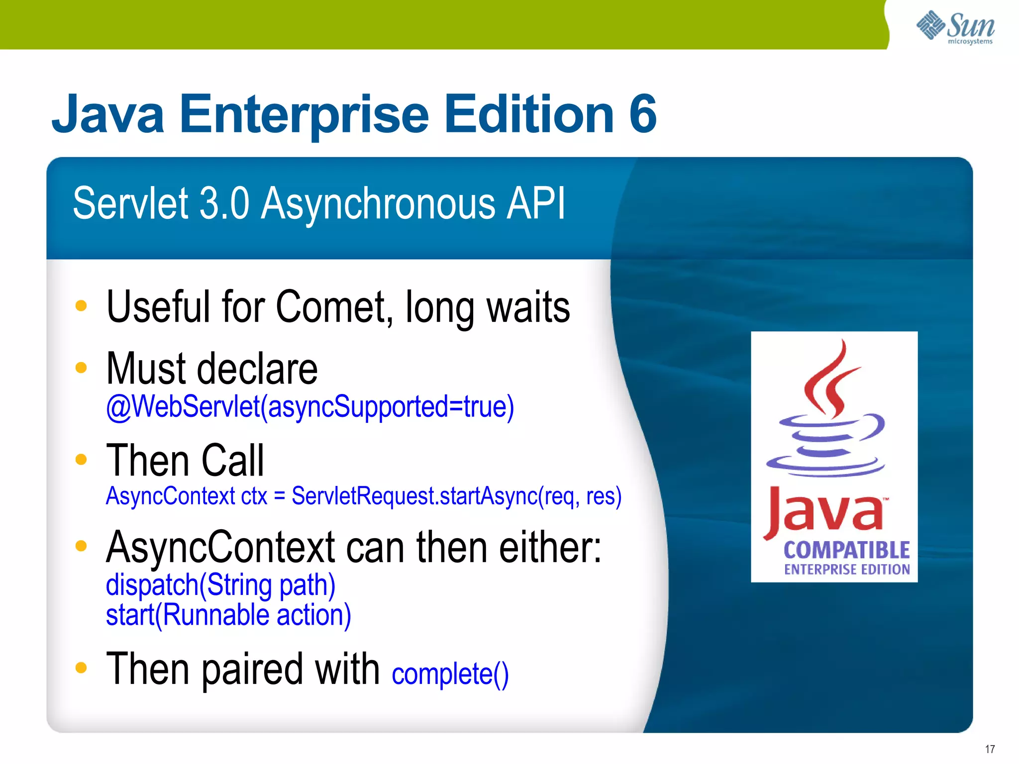 Java Enterprise Edition 6
Servlet 3.0 Asynchronous API

• Useful for Comet, long waits
• Must declare
  @WebServlet(asyncSupported=true)
• Then Call
  AsyncContext ctx = ServletRequest.startAsync(req, res)

• AsyncContext can then either:
  dispatch(String path)
  start(Runnable action)
• Then paired with complete()
                                                           17
 