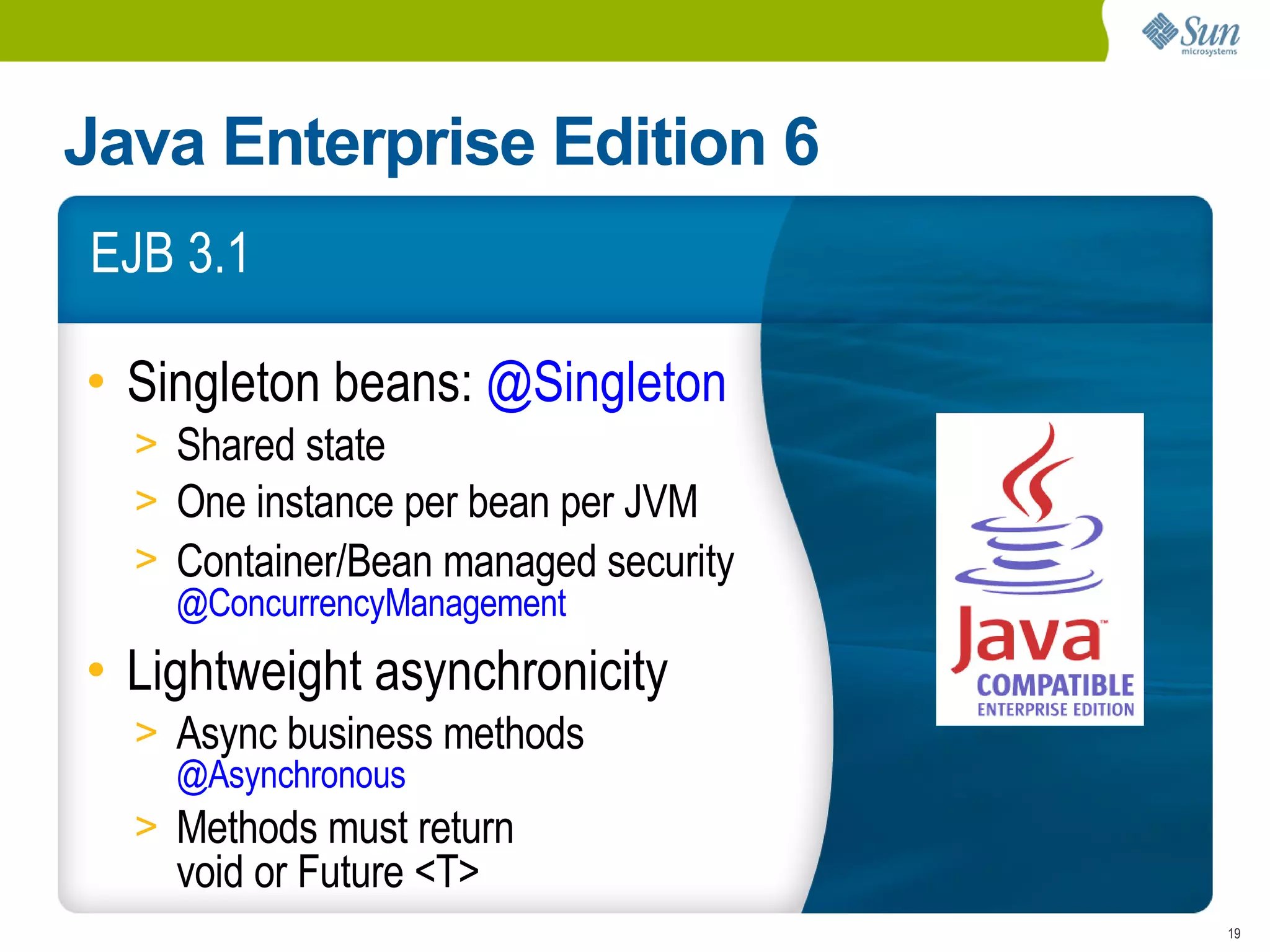 Java Enterprise Edition 6
EJB 3.1

• Singleton beans: @Singleton
  > Shared state
  > One instance per bean per JVM
  > Container/Bean managed security
    @ConcurrencyManagement
• Lightweight asynchronicity
  > Async business methods
    @Asynchronous
  > Methods must return
    void or Future <T>
                                      19
 