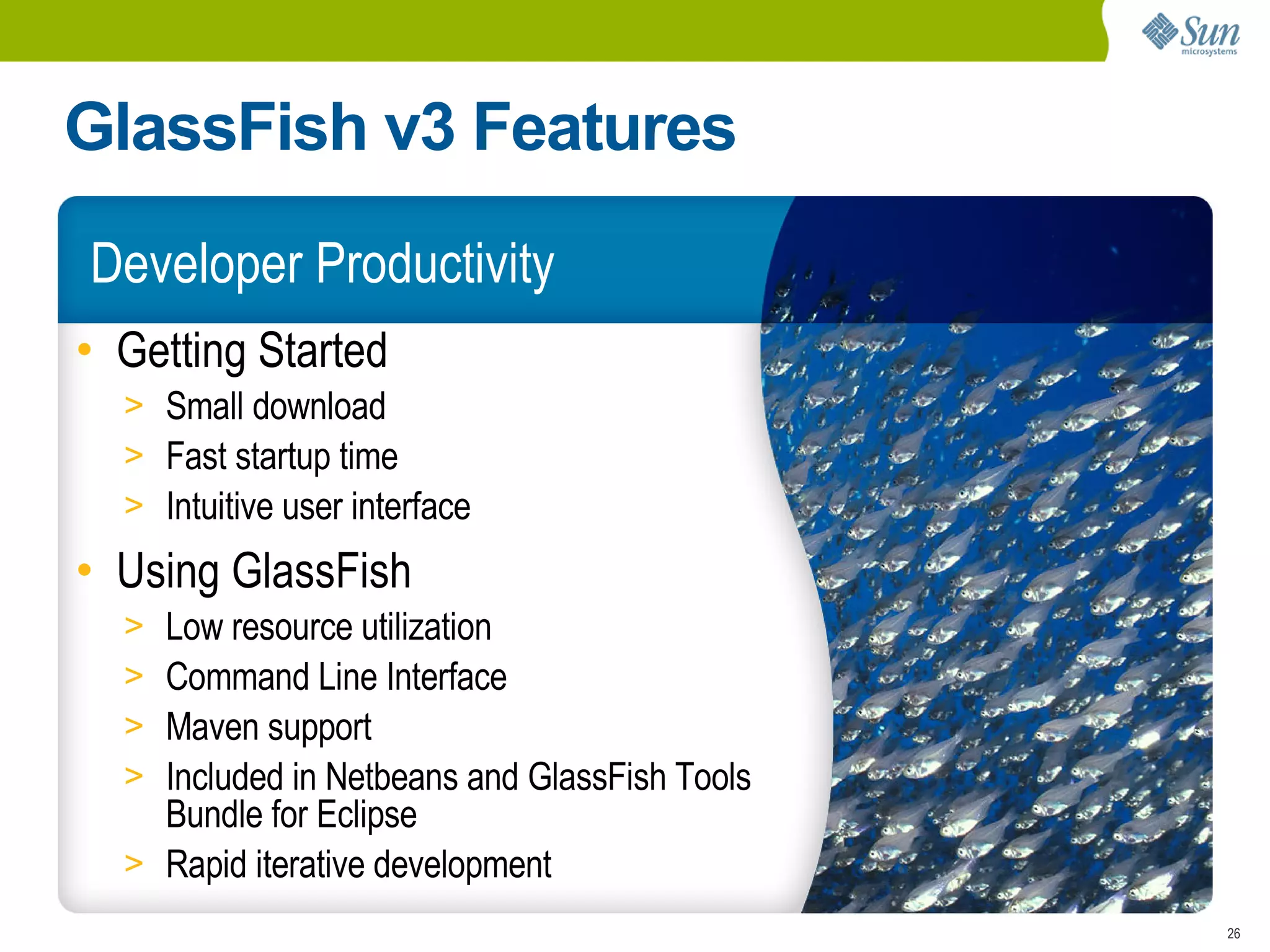 GlassFish v3 Features
Developer Productivity
• Getting Started
  > Small download
  > Fast startup time
  > Intuitive user interface
• Using GlassFish
  > Low resource utilization
  > Command Line Interface
  > Maven support
  > Included in Netbeans and GlassFish Tools
    Bundle for Eclipse
  > Rapid iterative development
                                               26
 