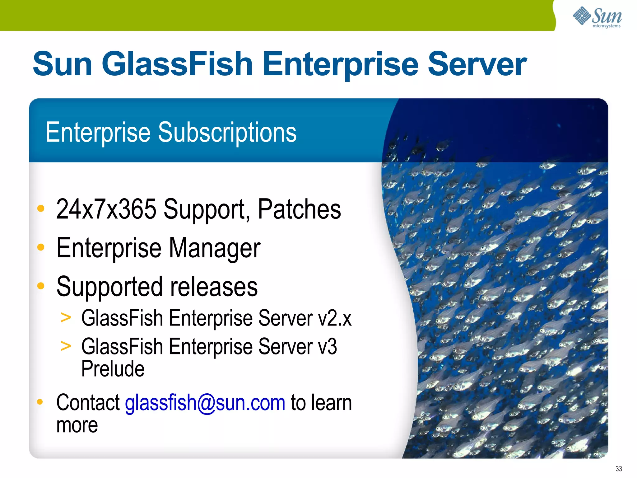 Sun GlassFish Enterprise Server
 Enterprise Subscriptions

• 24x7x365 Support, Patches
• Enterprise Manager
• Supported releases
  > GlassFish Enterprise Server v2.x
  > GlassFish Enterprise Server v3
    Prelude
• Contact glassfish@sun.com to learn
  more
                                       33
 