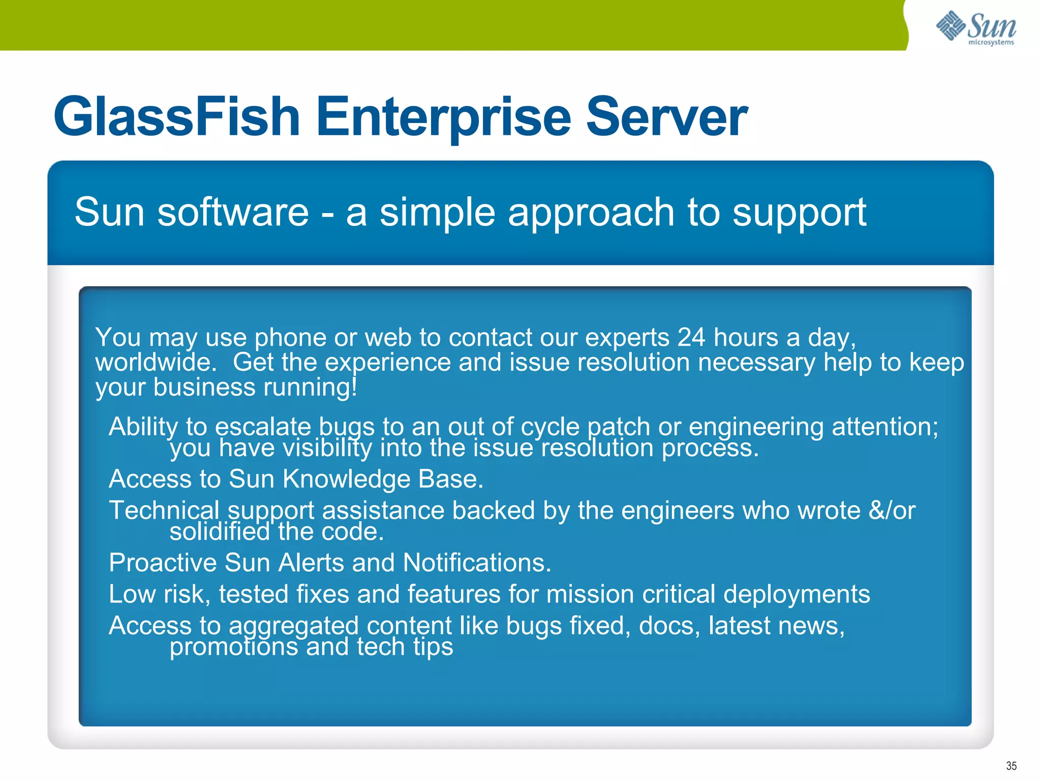 GlassFish Enterprise Server
Sun software - a simple approach to support

 You may use phone or web to contact our experts 24 hours a day,
 worldwide. Get the experience and issue resolution necessary help to keep
 your business running!
  Ability to escalate bugs to an out of cycle patch or engineering attention;
        you have visibility into the issue resolution process.
  Access to Sun Knowledge Base.
  Technical support assistance backed by the engineers who wrote &/or
        solidified the code.
  Proactive Sun Alerts and Notifications.
  Low risk, tested fixes and features for mission critical deployments
  Access to aggregated content like bugs fixed, docs, latest news,
        promotions and tech tips



                                                                                35
 