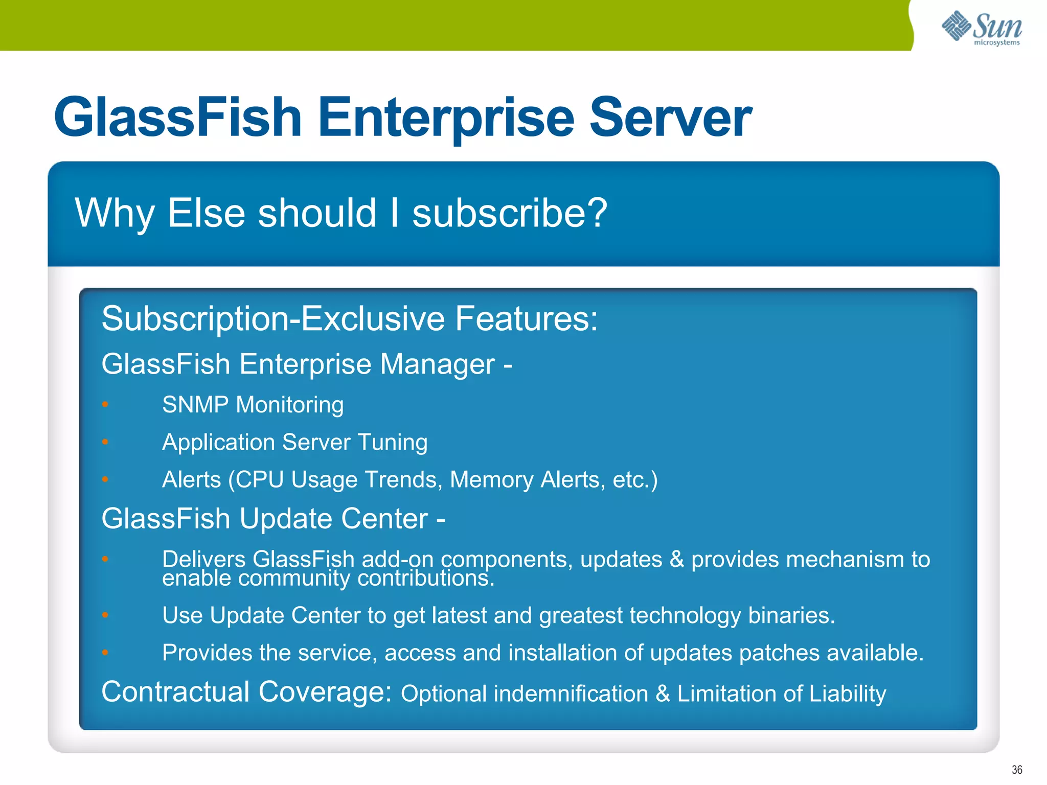 GlassFish Enterprise Server
Why Else should I subscribe?

 Subscription-Exclusive Features:
 GlassFish Enterprise Manager -
 •    SNMP Monitoring
 •    Application Server Tuning
 •    Alerts (CPU Usage Trends, Memory Alerts, etc.)
 GlassFish Update Center -
 •    Delivers GlassFish add-on components, updates & provides mechanism to
      enable community contributions.
 •    Use Update Center to get latest and greatest technology binaries.
 •    Provides the service, access and installation of updates patches available.
 Contractual Coverage: Optional indemnification & Limitation of Liability

                                                                                    36
 