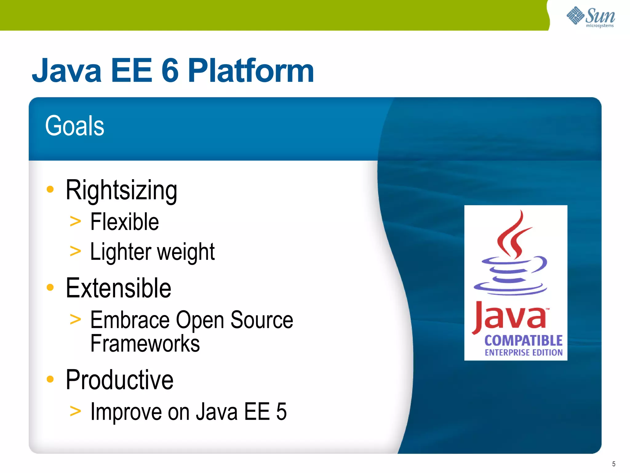Java EE 6 Platform
Goals

• Rightsizing
  > Flexible
  > Lighter weight
• Extensible
  > Embrace Open Source
    Frameworks
• Productive
  > Improve on Java EE 5

                           5
 