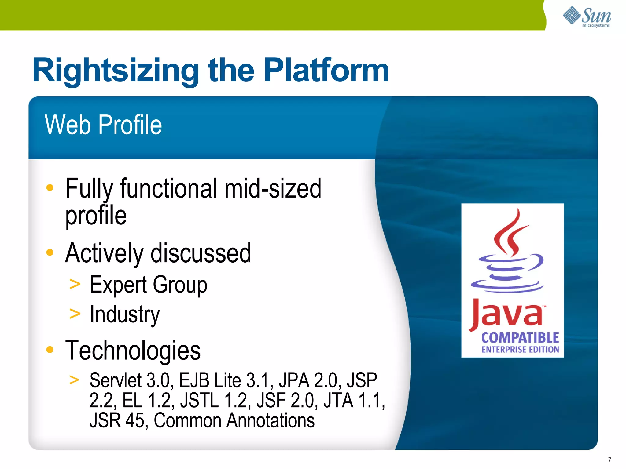 Rightsizing the Platform
Web Profile

• Fully functional mid-sized
  profile
• Actively discussed
  > Expert Group
  > Industry
• Technologies
  > Servlet 3.0, EJB Lite 3.1, JPA 2.0, JSP
    2.2, EL 1.2, JSTL 1.2, JSF 2.0, JTA 1.1,
    JSR 45, Common Annotations
                                               7
 