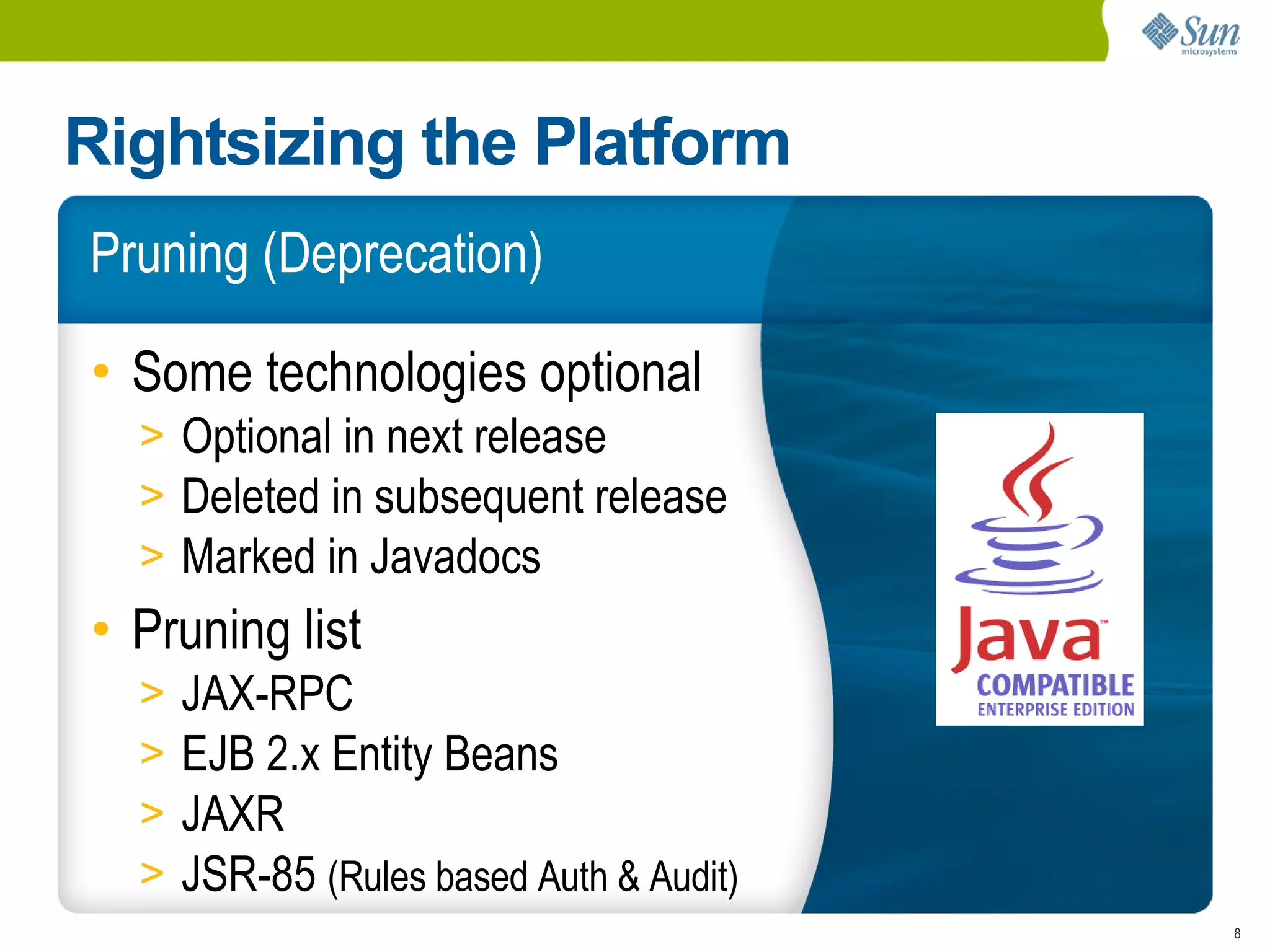 Rightsizing the Platform
Pruning (Deprecation)

• Some technologies optional
  > Optional in next release
  > Deleted in subsequent release
  > Marked in Javadocs
• Pruning list
  >   JAX-RPC
  >   EJB 2.x Entity Beans
  >   JAXR
  >   JSR-85 (Rules based Auth & Audit)
                                          8
 