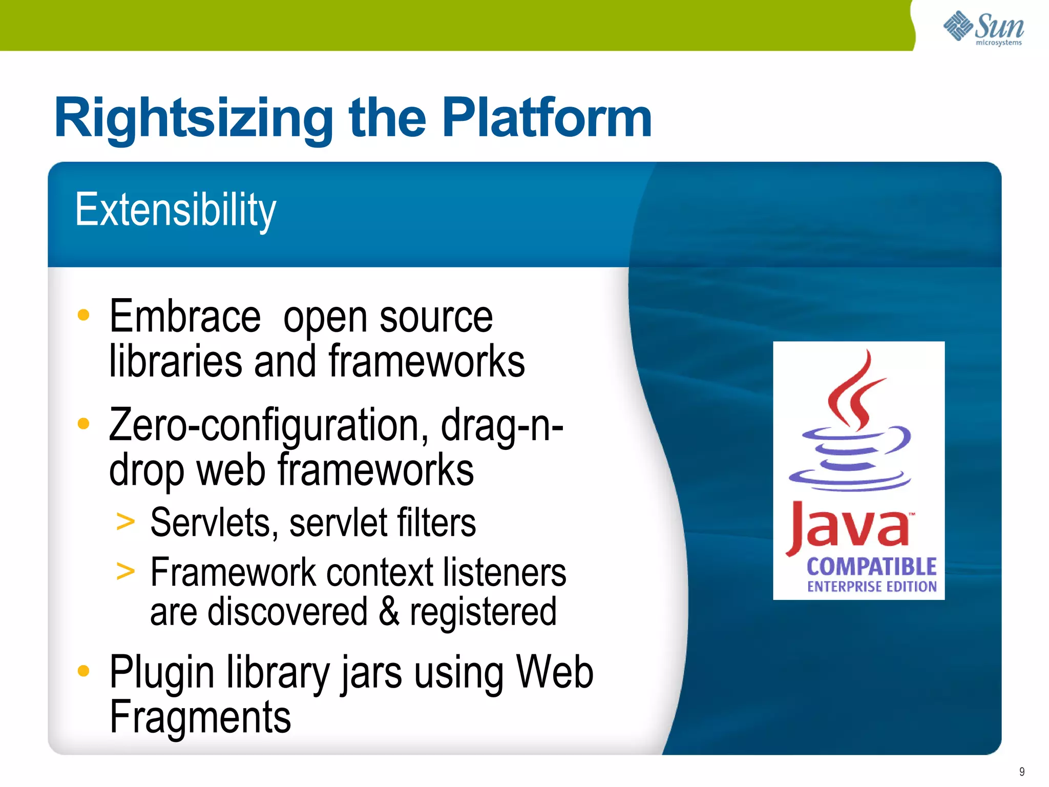 Rightsizing the Platform
Extensibility

• Embrace open source
  libraries and frameworks
• Zero-configuration, drag-n-
  drop web frameworks
  > Servlets, servlet filters
  > Framework context listeners
    are discovered & registered
• Plugin library jars using Web
  Fragments
                                  9
 