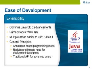 Ease of Development
Extensibility

•   Continue Java EE 5 advancements
•   Primary focus: Web Tier
•   Multiple areas easier to use: EJB 3.1
•   General Principles
    > Annotation-based programming model
    > Reduce or eliminate need for
      deployment descriptors
    > Traditional API for advanced users


                                            10
 
