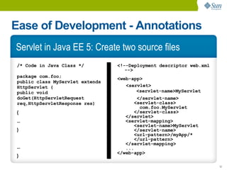 Ease of Development - Annotations
Servlet in Java EE 5: Create two source files
/* Code in Java Class */         <!--Deployment descriptor web.xml
                                    -->
package com.foo;                 <web-app>
public class MyServlet extends
HttpServlet {                       <servlet>
public void                             <servlet-name>MyServlet
doGet(HttpServletRequest                </servlet-name>
req,HttpServletResponse res)           <servlet-class>
                                         com.foo.MyServlet
{                                      </servlet-class>
                                    </servlet>
...                                 <servlet-mapping>
                                       <servlet-name>MyServlet
}                                      </servlet-name>
                                       <url-pattern>/myApp/*
                                       </url-pattern>
                                    </servlet-mapping>
...                                 ...
                                 </web-app>
}

                                                                     12
 