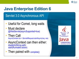 Java Enterprise Edition 6
Servlet 3.0 Asynchronous API

• Useful for Comet, long waits
• Must declare
  @WebServlet(asyncSupported=true)
• Then Call
  AsyncContext ctx = ServletRequest.startAsync(req, res)

• AsyncContext can then either:
  dispatch(String path)
  start(Runnable action)
• Then paired with complete()
                                                           17
 
