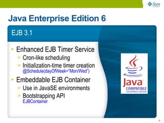 Java Enterprise Edition 6
EJB 3.1

• Enhanced EJB Timer Service
  > Cron-like scheduling
  > Initialization-time timer creation
    @Schedule(dayOfWeek=”Mon/Wed”)
• Embeddable EJB Container
  > Use in JavaSE environments
  > Bootstrapping API
    EJBContainer


                                         20
 