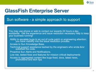 GlassFish Enterprise Server
Sun software - a simple approach to support

 You may use phone or web to contact our experts 24 hours a day,
 worldwide. Get the experience and issue resolution necessary help to keep
 your business running!
  Ability to escalate bugs to an out of cycle patch or engineering attention;
        you have visibility into the issue resolution process.
  Access to Sun Knowledge Base.
  Technical support assistance backed by the engineers who wrote &/or
        solidified the code.
  Proactive Sun Alerts and Notifications.
  Low risk, tested fixes and features for mission critical deployments
  Access to aggregated content like bugs fixed, docs, latest news,
        promotions and tech tips



                                                                                35
 