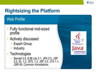 Rightsizing the Platform
Web Profile

• Fully functional mid-sized
  profile
• Actively discussed
  > Expert Group
  > Industry
• Technologies
  > Servlet 3.0, EJB Lite 3.1, JPA 2.0, JSP
    2.2, EL 1.2, JSTL 1.2, JSF 2.0, JTA 1.1,
    JSR 45, Common Annotations
                                               7
 