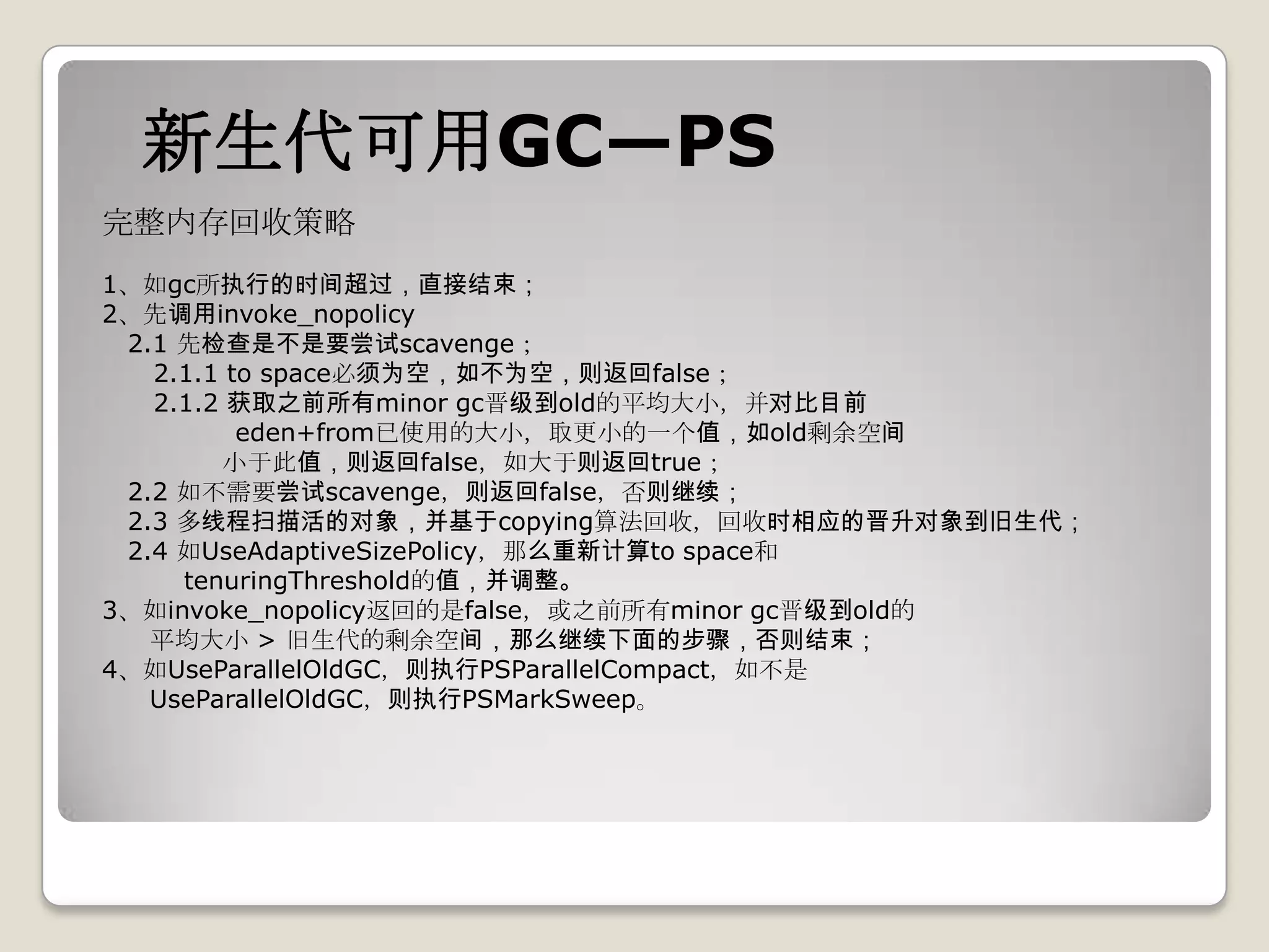 新生代可用GC—PS
完整内存回收策略
1、如gc所执行的时间超过，直接结束；
2、先调用invoke_nopolicy
 2.1 先检查是不是要尝试scavenge；
   2.1.1 to space必须为空，如不为空，则返回false；
   2.1.2 获取之前所有minor gc晋级到old的平均大小，并对比目前
          eden+from已使用的大小，取更小的一个值，如old剩余空间
        小于此值，则返回false，如大于则返回true；
 2.2 如不需要尝试scavenge，则返回false，否则继续；
 2.3 多线程扫描活的对象，并基于copying算法回收，回收时相应的晋升对象到旧生代；
 2.4 如UseAdaptiveSizePolicy，那么重新计算to space和
     tenuringThreshold的值，并调整。
3、如invoke_nopolicy返回的是false，或之前所有minor gc晋级到old的
   平均大小 > 旧生代的剩余空间，那么继续下面的步骤，否则结束；
4、如UseParallelOldGC，则执行PSParallelCompact，如不是
   UseParallelOldGC，则执行PSMarkSweep。
 