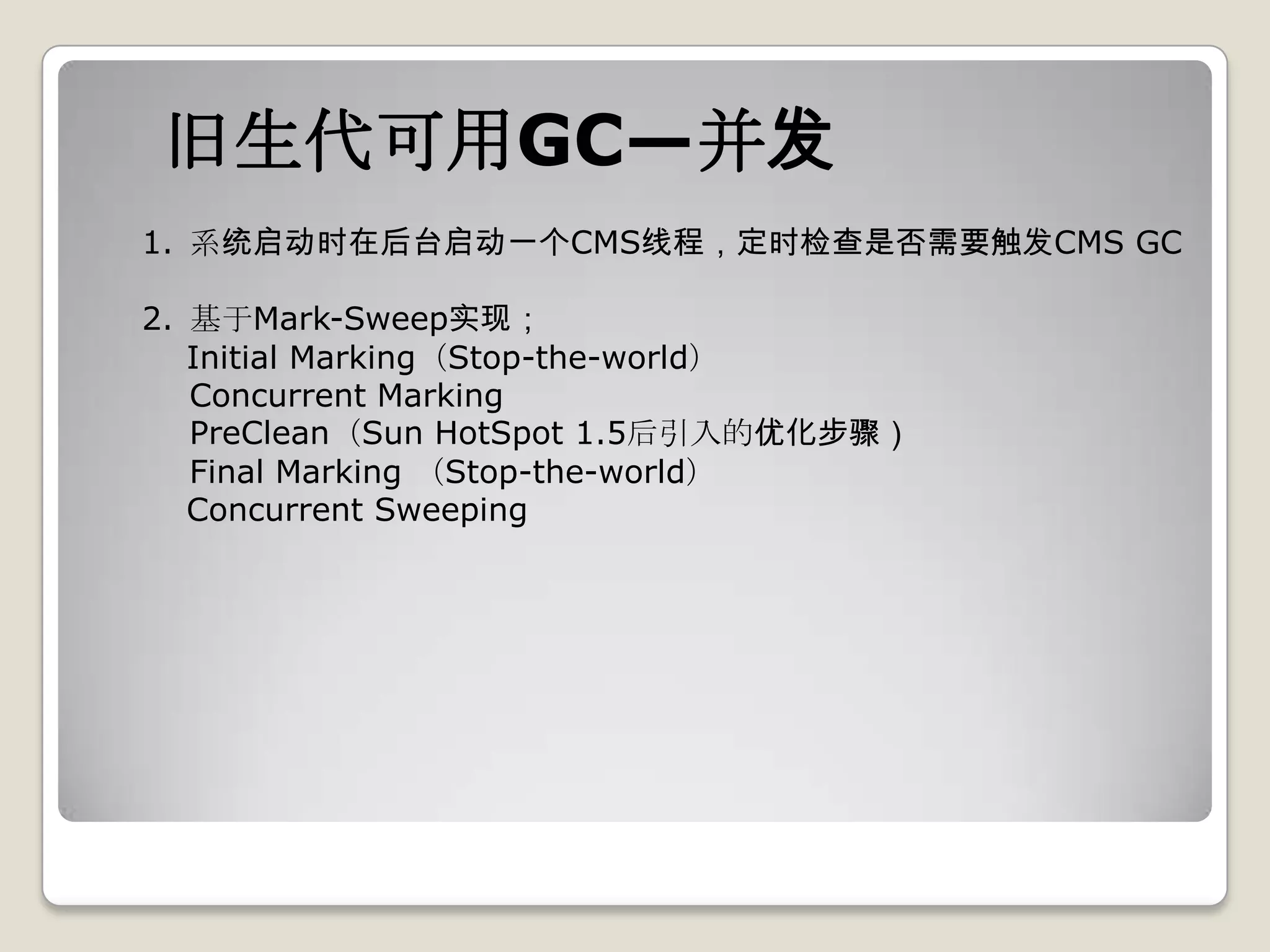 旧生代可用GC—并发
1. 系统启动时在后台启动一个CMS线程，定时检查是否需要触发CMS GC

2. 基于Mark-Sweep实现；
   Initial Marking（Stop-the-world）
   Concurrent Marking
   PreClean（Sun HotSpot 1.5后引入的优化步骤）
   Final Marking （Stop-the-world）
   Concurrent Sweeping
 