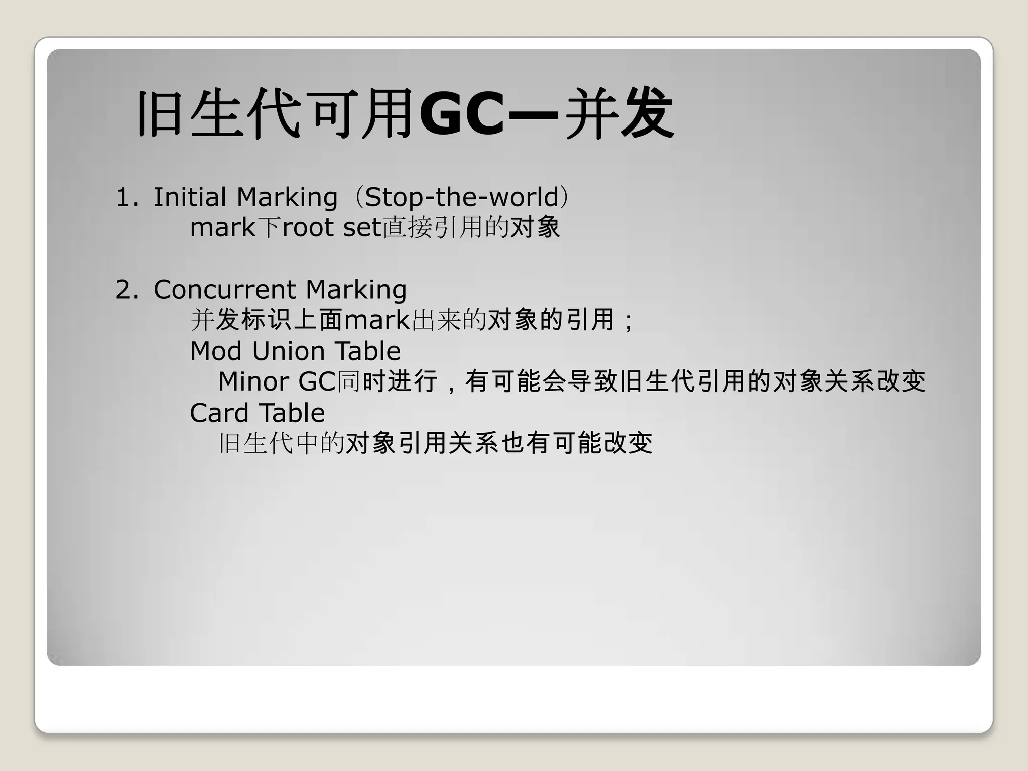 旧生代可用GC—并发
1. Initial Marking（Stop-the-world）
      mark下root set直接引用的对象

2. Concurrent Marking
     并发标识上面mark出来的对象的引用；
     Mod Union Table
       Minor GC同时进行，有可能会导致旧生代引用的对象关系改变
     Card Table
       旧生代中的对象引用关系也有可能改变
 