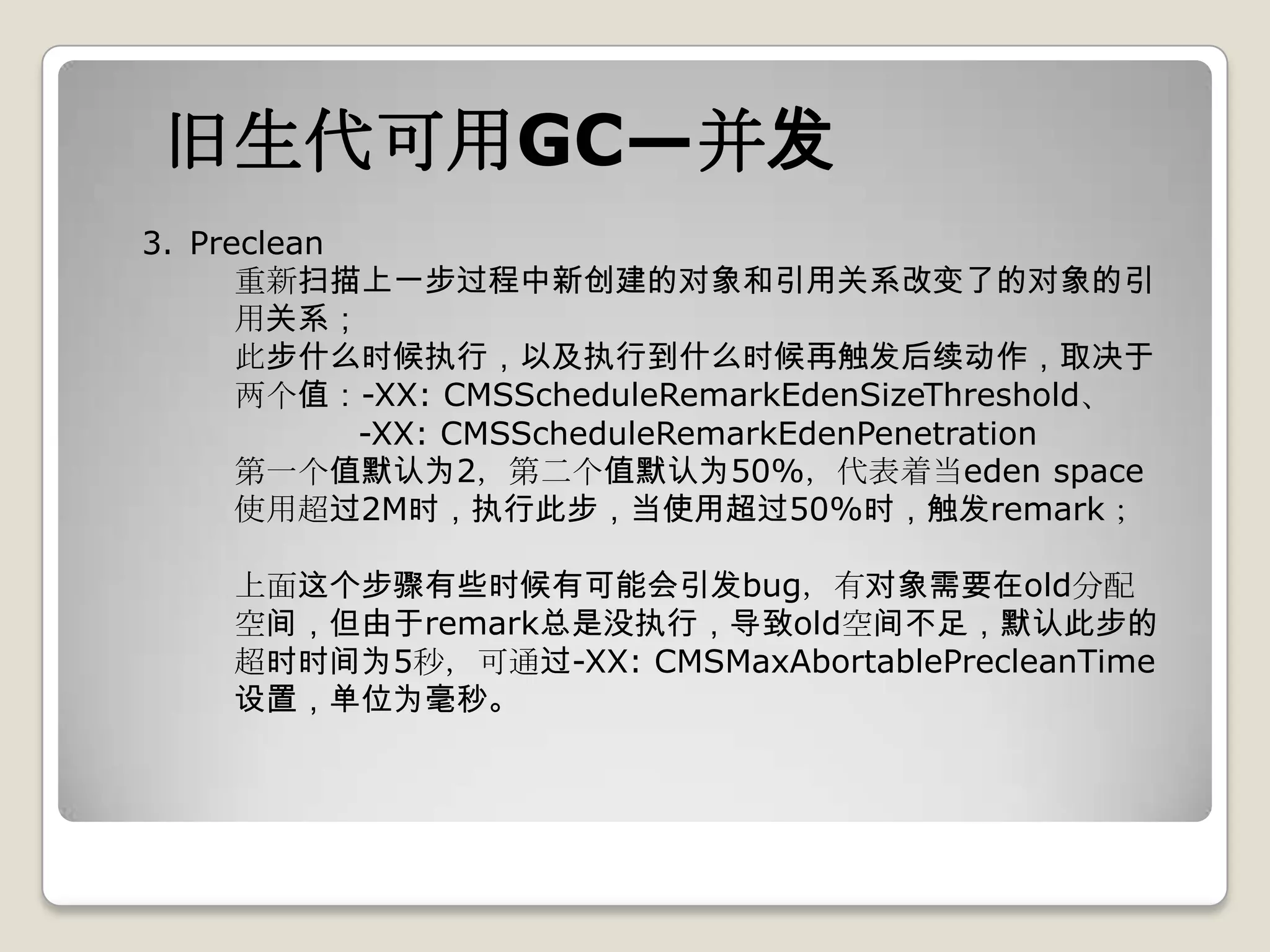 旧生代可用GC—并发
3. Preclean
      重新扫描上一步过程中新创建的对象和引用关系改变了的对象的引
      用关系；
      此步什么时候执行，以及执行到什么时候再触发后续动作，取决于
      两个值：-XX: CMSScheduleRemarkEdenSizeThreshold、
            -XX: CMSScheduleRemarkEdenPenetration
      第一个值默认为2，第二个值默认为50%，代表着当eden space
      使用超过2M时，执行此步，当使用超过50%时，触发remark；

    上面这个步骤有些时候有可能会引发bug，有对象需要在old分配
    空间，但由于remark总是没执行，导致old空间不足，默认此步的
    超时时间为5秒，可通过-XX: CMSMaxAbortablePrecleanTime
    设置，单位为毫秒。
 
