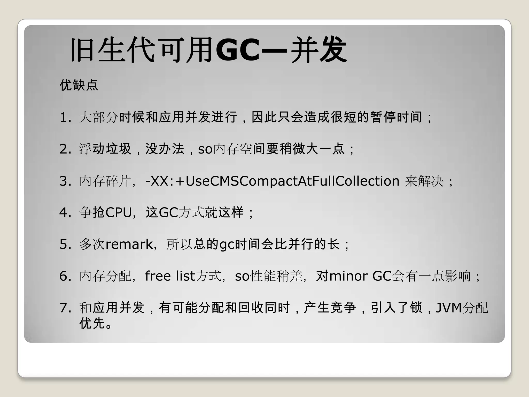 旧生代可用GC—并发
优缺点

1. 大部分时候和应用并发进行，因此只会造成很短的暂停时间；

2. 浮动垃圾，没办法，so内存空间要稍微大一点；

3. 内存碎片，-XX:+UseCMSCompactAtFullCollection 来解决；

4. 争抢CPU，这GC方式就这样；

5. 多次remark，所以总的gc时间会比并行的长；

6. 内存分配，free list方式，so性能稍差，对minor GC会有一点影响；

7. 和应用并发，有可能分配和回收同时，产生竞争，引入了锁，JVM分配
   优先。
 