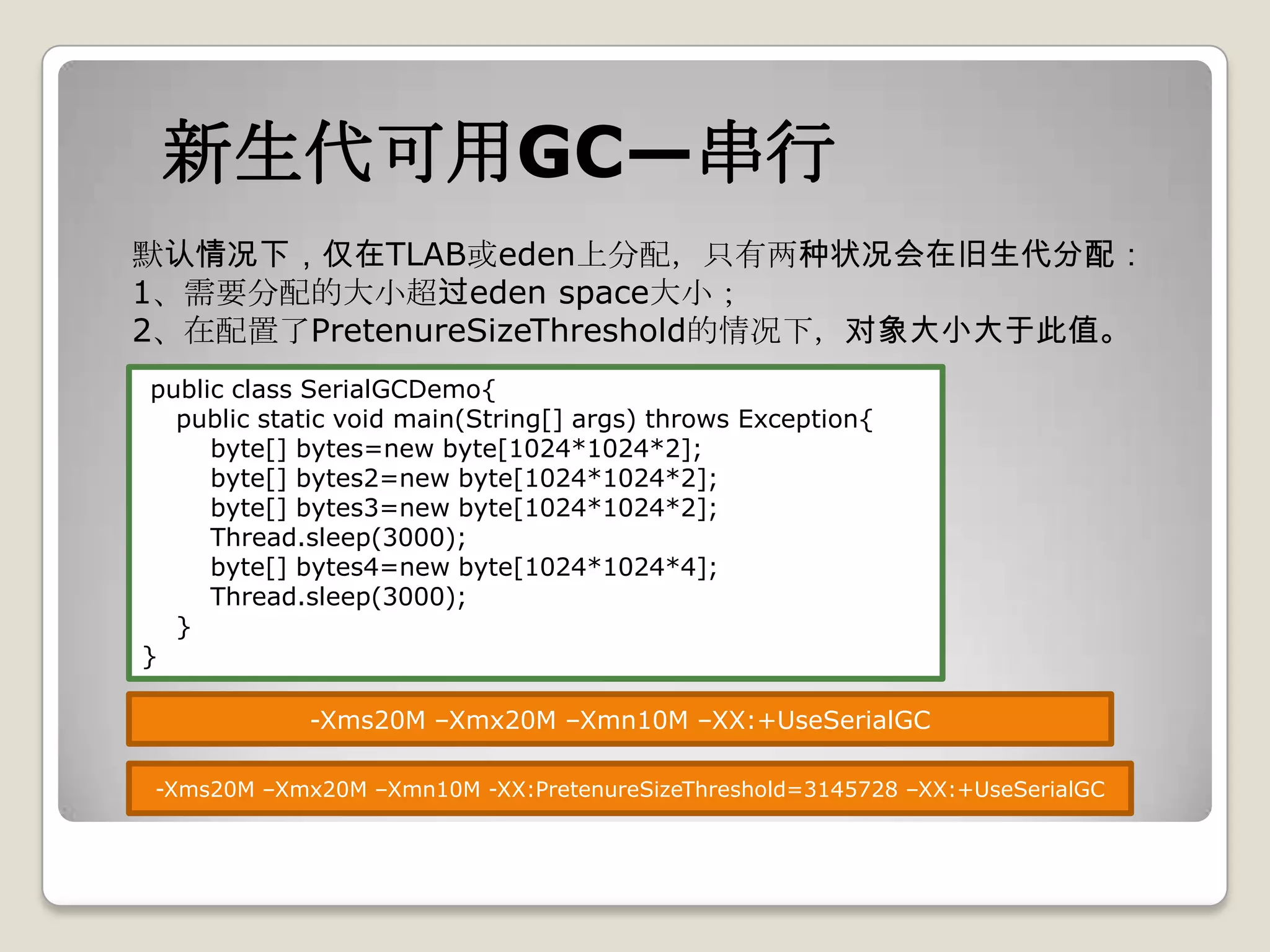 新生代可用GC—串行
默认情况下，仅在TLAB或eden上分配，只有两种状况会在旧生代分配：
1、需要分配的大小超过eden space大小；
2、在配置了PretenureSizeThreshold的情况下，对象大小大于此值。
 public class SerialGCDemo{
   public static void main(String[] args) throws Exception{
      byte[] bytes=new byte[1024*1024*2];
      byte[] bytes2=new byte[1024*1024*2];
      byte[] bytes3=new byte[1024*1024*2];
      Thread.sleep(3000);
      byte[] bytes4=new byte[1024*1024*4];
      Thread.sleep(3000);
   }
}

             -Xms20M –Xmx20M –Xmn10M –XX:+UseSerialGC

 -Xms20M –Xmx20M –Xmn10M -XX:PretenureSizeThreshold=3145728 –XX:+UseSerialGC
 