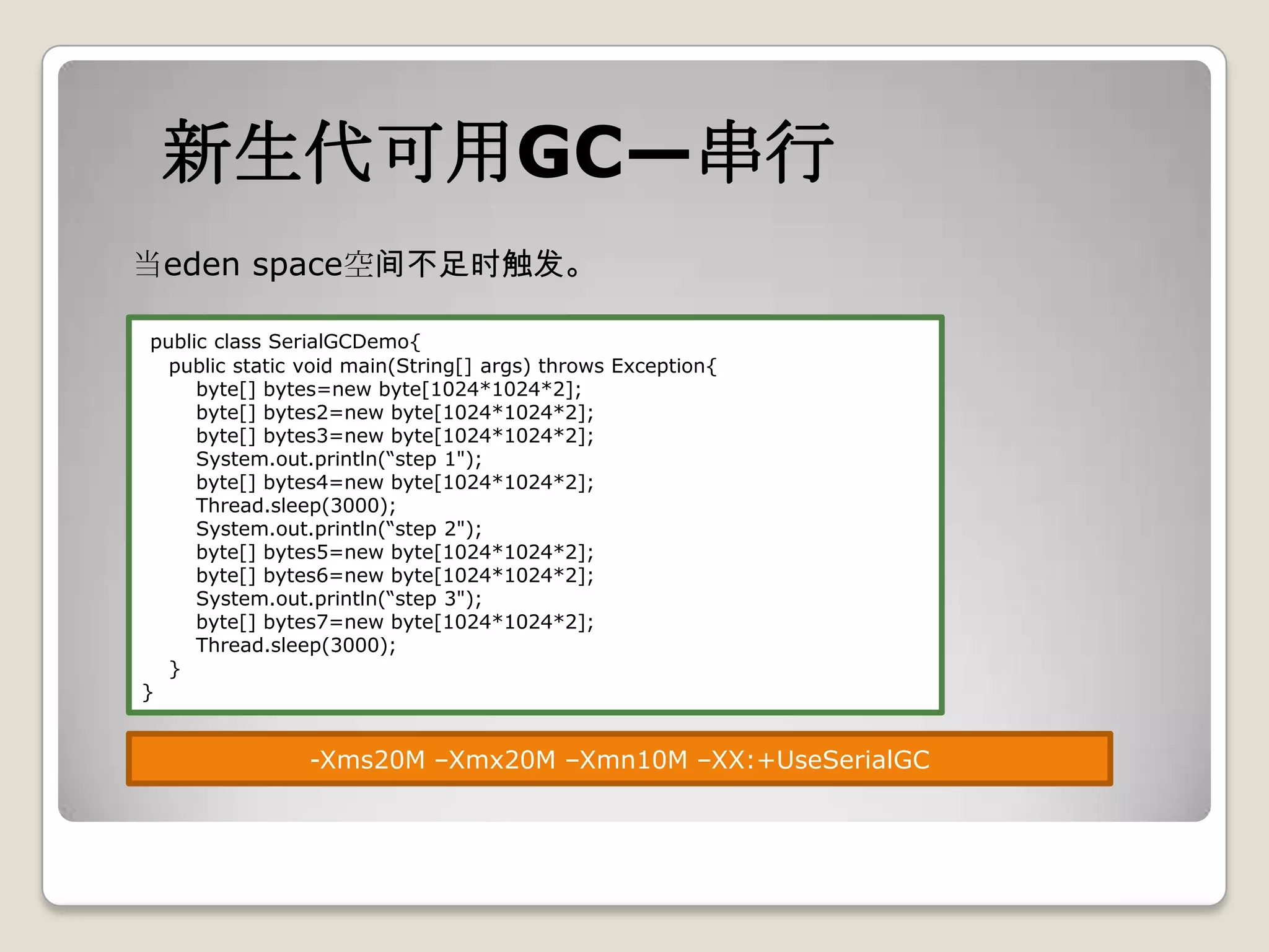新生代可用GC—串行
当eden space空间不足时触发。

 public class SerialGCDemo{
   public static void main(String[] args) throws Exception{
      byte[] bytes=new byte[1024*1024*2];
      byte[] bytes2=new byte[1024*1024*2];
      byte[] bytes3=new byte[1024*1024*2];
      System.out.println(“step 1");
      byte[] bytes4=new byte[1024*1024*2];
      Thread.sleep(3000);
      System.out.println(“step 2");
      byte[] bytes5=new byte[1024*1024*2];
      byte[] bytes6=new byte[1024*1024*2];
      System.out.println(“step 3");
      byte[] bytes7=new byte[1024*1024*2];
      Thread.sleep(3000);
   }
}


                 -Xms20M –Xmx20M –Xmn10M –XX:+UseSerialGC
 