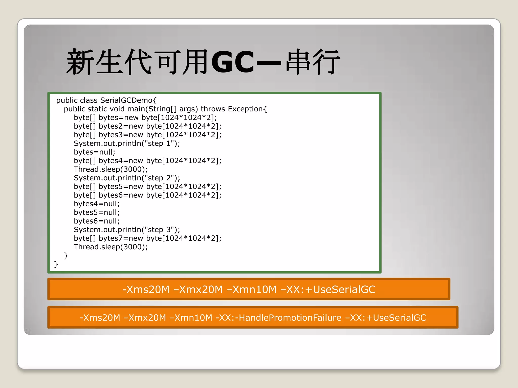 新生代可用GC—串行
 public class SerialGCDemo{
   public static void main(String[] args) throws Exception{
      byte[] bytes=new byte[1024*1024*2];
      byte[] bytes2=new byte[1024*1024*2];
      byte[] bytes3=new byte[1024*1024*2];
      System.out.println("step 1");
      bytes=null;
      byte[] bytes4=new byte[1024*1024*2];
      Thread.sleep(3000);
      System.out.println("step 2");
      byte[] bytes5=new byte[1024*1024*2];
      byte[] bytes6=new byte[1024*1024*2];
      bytes4=null;
      bytes5=null;
      bytes6=null;
      System.out.println("step 3");
      byte[] bytes7=new byte[1024*1024*2];
      Thread.sleep(3000);
   }
}


                  -Xms20M –Xmx20M –Xmn10M –XX:+UseSerialGC

       -Xms20M –Xmx20M –Xmn10M -XX:-HandlePromotionFailure –XX:+UseSerialGC
 