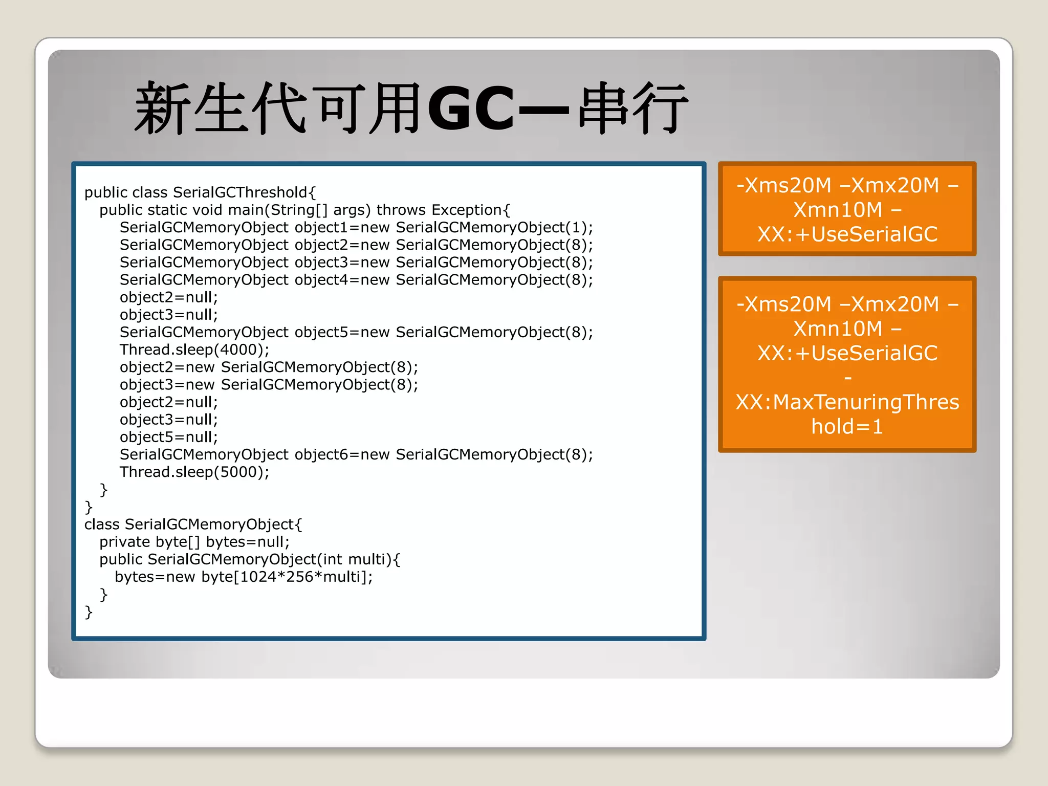 新生代可用GC—串行
public class SerialGCThreshold{                                  -Xms20M –Xmx20M –
  public static void main(String[] args) throws Exception{            Xmn10M –
     SerialGCMemoryObject object1=new SerialGCMemoryObject(1);
     SerialGCMemoryObject object2=new SerialGCMemoryObject(8);
                                                                   XX:+UseSerialGC
     SerialGCMemoryObject object3=new SerialGCMemoryObject(8);
     SerialGCMemoryObject object4=new SerialGCMemoryObject(8);
     object2=null;
     object3=null;
                                                                 -Xms20M –Xmx20M –
     SerialGCMemoryObject object5=new SerialGCMemoryObject(8);        Xmn10M –
     Thread.sleep(4000);                                           XX:+UseSerialGC
     object2=new SerialGCMemoryObject(8);
     object3=new SerialGCMemoryObject(8);                                 -
     object2=null;                                               XX:MaxTenuringThres
     object3=null;
     object5=null;
                                                                       hold=1
     SerialGCMemoryObject object6=new SerialGCMemoryObject(8);
     Thread.sleep(5000);
  }
}
class SerialGCMemoryObject{
  private byte[] bytes=null;
  public SerialGCMemoryObject(int multi){
    bytes=new byte[1024*256*multi];
  }
}
 