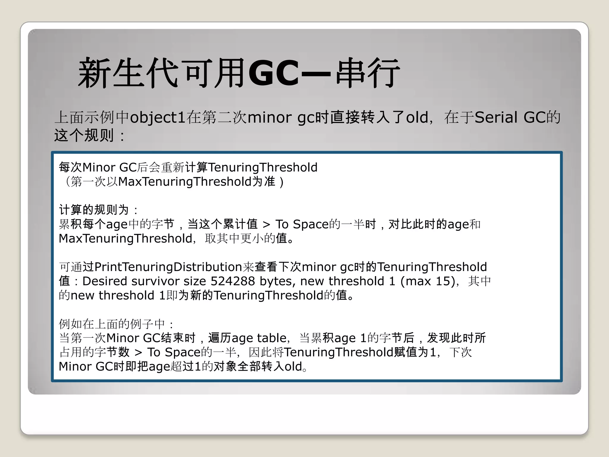 新生代可用GC—串行
上面示例中object1在第二次minor gc时直接转入了old，在于Serial GC的
这个规则：

每次Minor GC后会重新计算TenuringThreshold
（第一次以MaxTenuringThreshold为准）

计算的规则为：
累积每个age中的字节，当这个累计值 > To Space的一半时，对比此时的age和
MaxTenuringThreshold，取其中更小的值。

可通过PrintTenuringDistribution来查看下次minor gc时的TenuringThreshold
值：Desired survivor size 524288 bytes, new threshold 1 (max 15)，其中
的new threshold 1即为新的TenuringThreshold的值。

例如在上面的例子中：
当第一次Minor GC结束时，遍历age table，当累积age 1的字节后，发现此时所
占用的字节数 > To Space的一半，因此将TenuringThreshold赋值为1，下次
Minor GC时即把age超过1的对象全部转入old。
 
