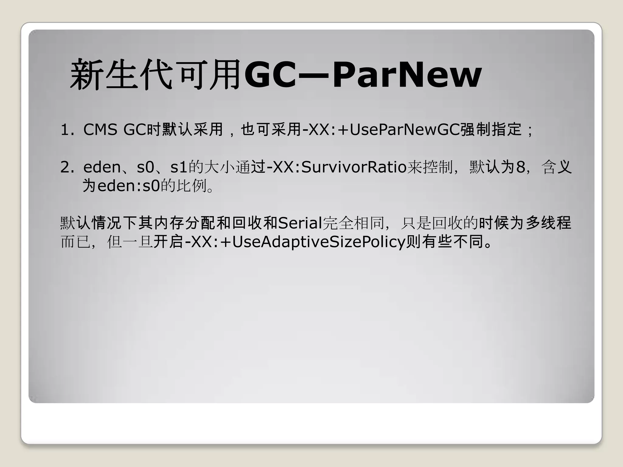 新生代可用GC—ParNew
1. CMS GC时默认采用，也可采用-XX:+UseParNewGC强制指定；

2. eden、s0、s1的大小通过-XX:SurvivorRatio来控制，默认为8，含义
   为eden:s0的比例。

默认情况下其内存分配和回收和Serial完全相同，只是回收的时候为多线程
而已，但一旦开启-XX:+UseAdaptiveSizePolicy则有些不同。
 