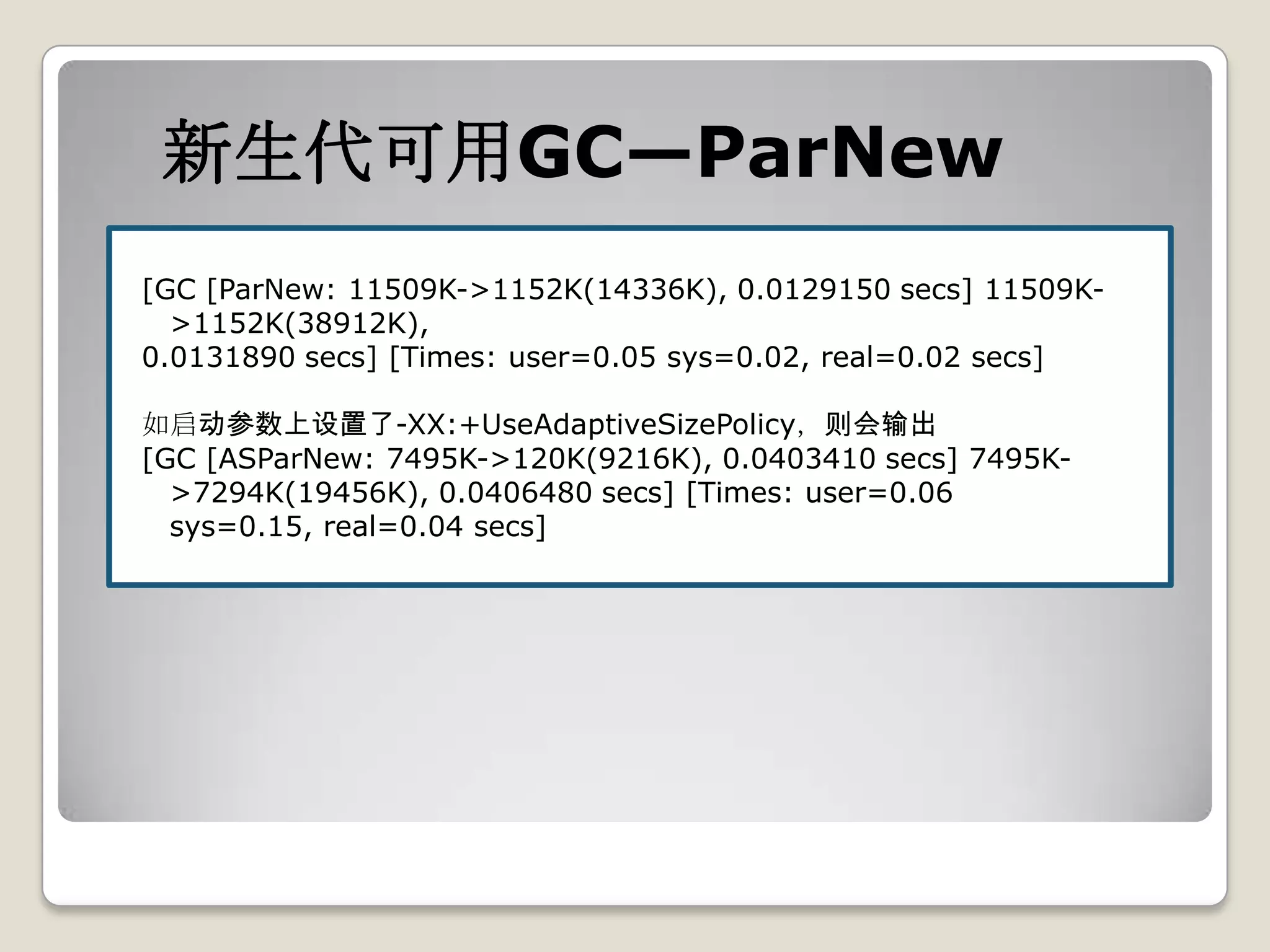 新生代可用GC—ParNew
[GC [ParNew: 11509K->1152K(14336K), 0.0129150 secs] 11509K-
  >1152K(38912K),
0.0131890 secs] [Times: user=0.05 sys=0.02, real=0.02 secs]

如启动参数上设置了-XX:+UseAdaptiveSizePolicy，则会输出
[GC [ASParNew: 7495K->120K(9216K), 0.0403410 secs] 7495K-
  >7294K(19456K), 0.0406480 secs] [Times: user=0.06
  sys=0.15, real=0.04 secs]
 