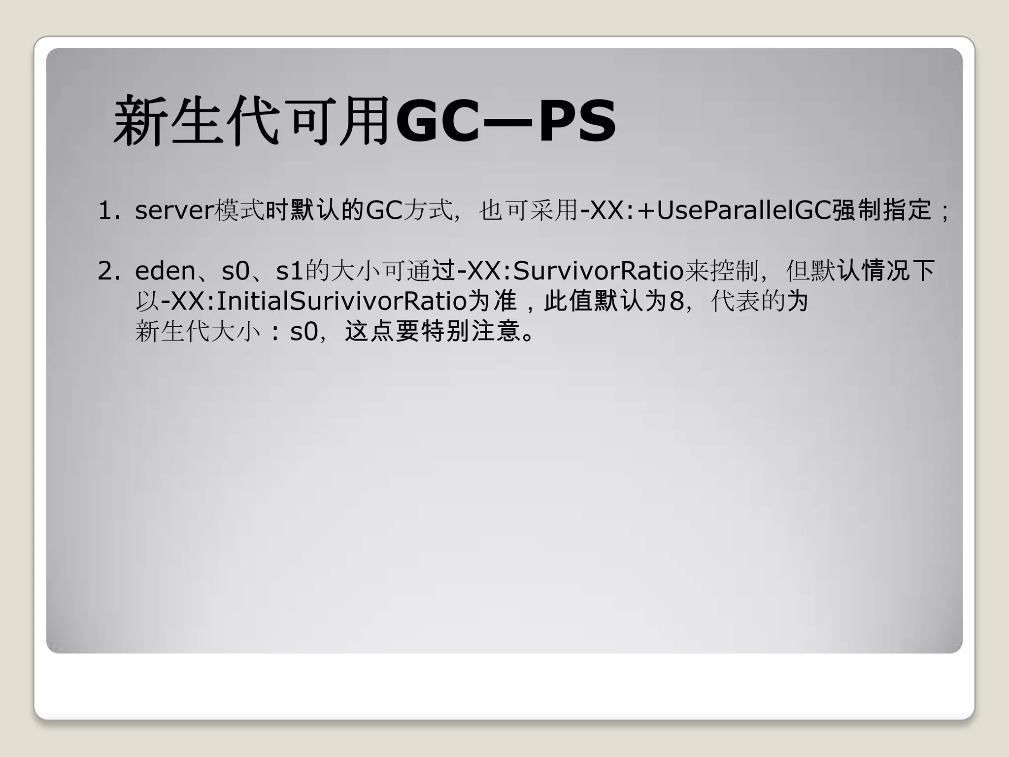 新生代可用GC—PS
1. server模式时默认的GC方式，也可采用-XX:+UseParallelGC强制指定；

2. eden、s0、s1的大小可通过-XX:SurvivorRatio来控制，但默认情况下
   以-XX:InitialSurivivorRatio为准，此值默认为8，代表的为
   新生代大小 : s0，这点要特别注意。
 