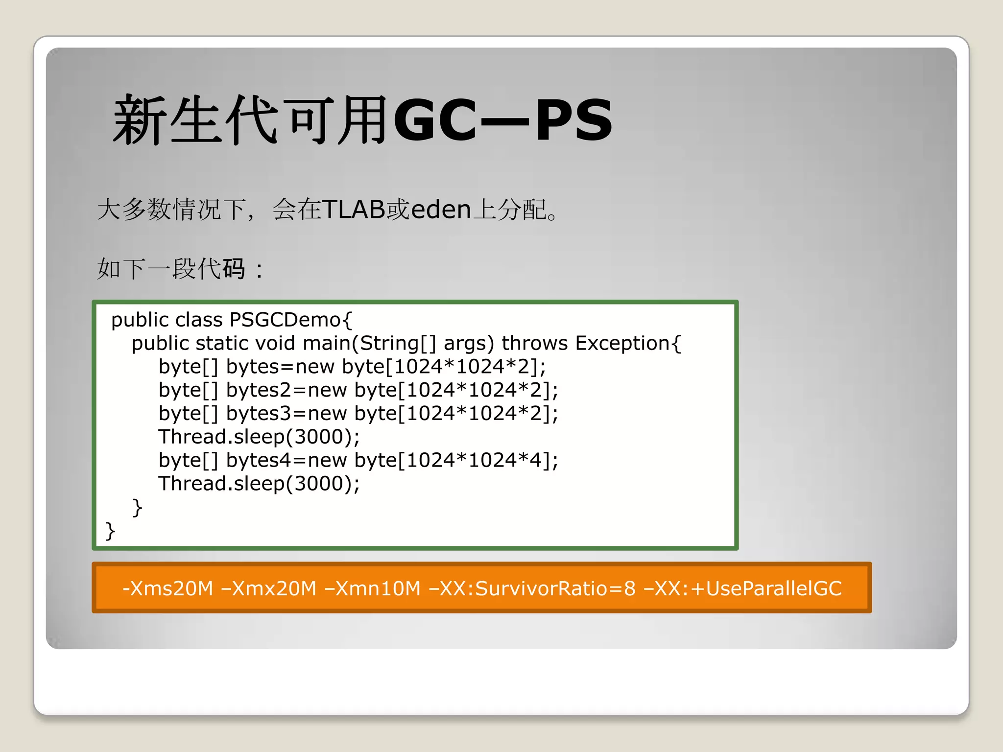 新生代可用GC—PS
大多数情况下，会在TLAB或eden上分配。

如下一段代码：
 public class PSGCDemo{
   public static void main(String[] args) throws Exception{
      byte[] bytes=new byte[1024*1024*2];
      byte[] bytes2=new byte[1024*1024*2];
      byte[] bytes3=new byte[1024*1024*2];
      Thread.sleep(3000);
      byte[] bytes4=new byte[1024*1024*4];
      Thread.sleep(3000);
   }
}

 -Xms20M –Xmx20M –Xmn10M –XX:SurvivorRatio=8 –XX:+UseParallelGC
 