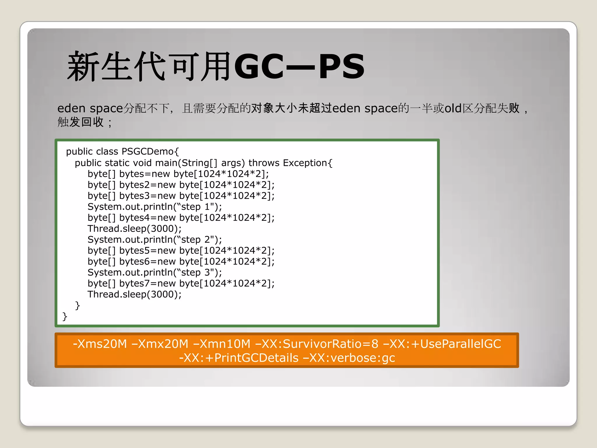 新生代可用GC—PS
eden space分配不下，且需要分配的对象大小未超过eden space的一半或old区分配失败，
触发回收；

 public class PSGCDemo{
   public static void main(String[] args) throws Exception{
      byte[] bytes=new byte[1024*1024*2];
      byte[] bytes2=new byte[1024*1024*2];
      byte[] bytes3=new byte[1024*1024*2];
      System.out.println(“step 1");
      byte[] bytes4=new byte[1024*1024*2];
      Thread.sleep(3000);
      System.out.println(“step 2");
      byte[] bytes5=new byte[1024*1024*2];
      byte[] bytes6=new byte[1024*1024*2];
      System.out.println(“step 3");
      byte[] bytes7=new byte[1024*1024*2];
      Thread.sleep(3000);
   }
}


  -Xms20M –Xmx20M –Xmn10M –XX:SurvivorRatio=8 –XX:+UseParallelGC
                -XX:+PrintGCDetails –XX:verbose:gc
 