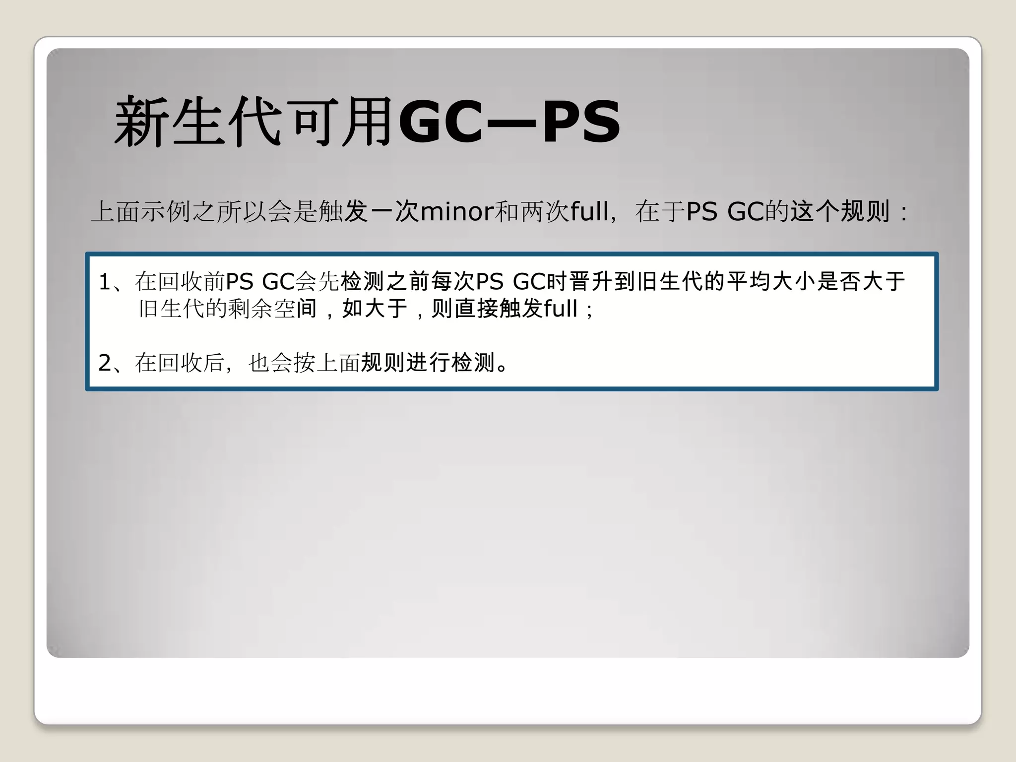 新生代可用GC—PS
上面示例之所以会是触发一次minor和两次full，在于PS GC的这个规则：

1、在回收前PS GC会先检测之前每次PS GC时晋升到旧生代的平均大小是否大于
  旧生代的剩余空间，如大于，则直接触发full；

2、在回收后，也会按上面规则进行检测。
 