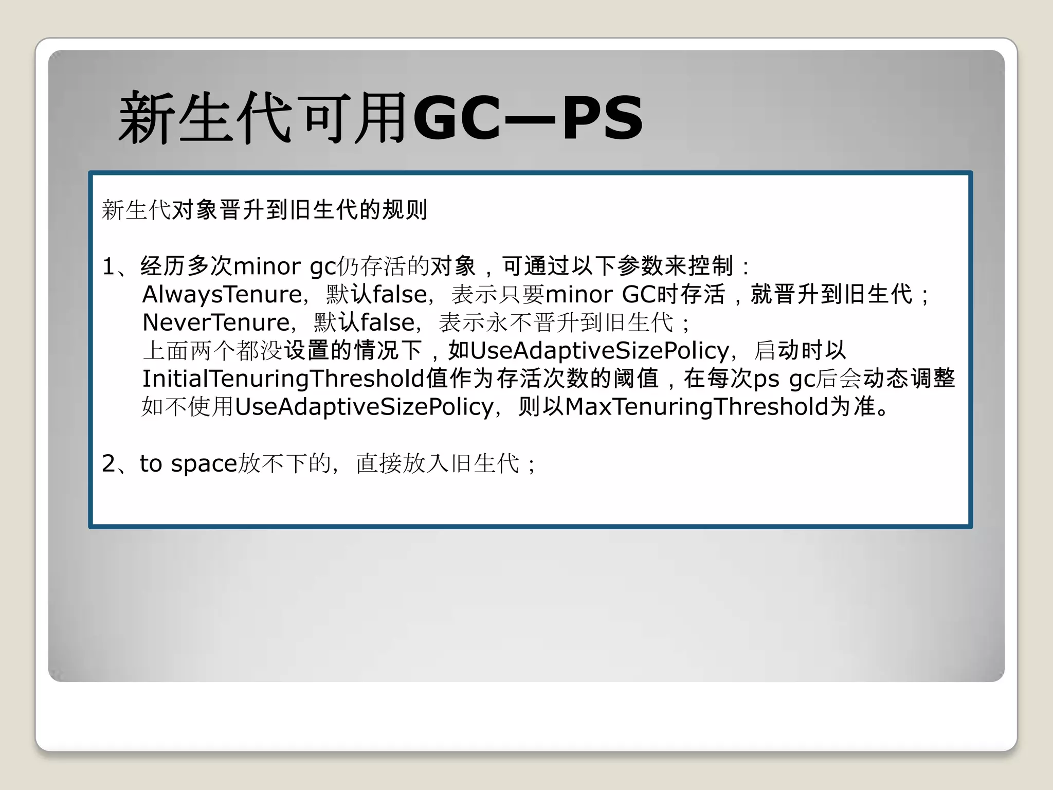 新生代可用GC—PS
新生代对象晋升到旧生代的规则

1、经历多次minor gc仍存活的对象，可通过以下参数来控制：
  AlwaysTenure，默认false，表示只要minor GC时存活，就晋升到旧生代；
  NeverTenure，默认false，表示永不晋升到旧生代；
  上面两个都没设置的情况下，如UseAdaptiveSizePolicy，启动时以
  InitialTenuringThreshold值作为存活次数的阈值，在每次ps gc后会动态调整
  如不使用UseAdaptiveSizePolicy，则以MaxTenuringThreshold为准。

2、to space放不下的，直接放入旧生代；
 