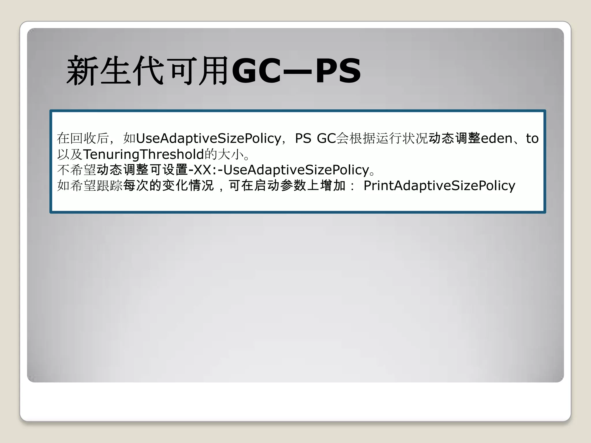 新生代可用GC—PS
在回收后，如UseAdaptiveSizePolicy，PS GC会根据运行状况动态调整eden、to
以及TenuringThreshold的大小。
不希望动态调整可设置-XX:-UseAdaptiveSizePolicy。
如希望跟踪每次的变化情况，可在启动参数上增加： PrintAdaptiveSizePolicy
 