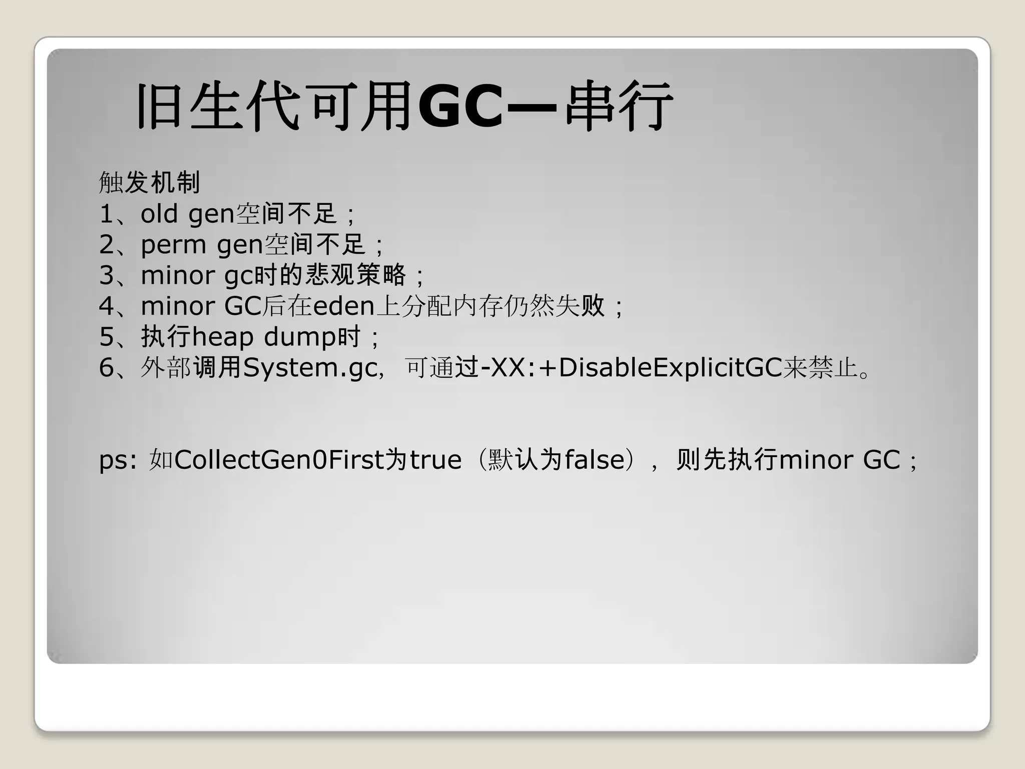 旧生代可用GC—串行
触发机制
1、old gen空间不足；
2、perm gen空间不足；
3、minor gc时的悲观策略；
4、minor GC后在eden上分配内存仍然失败；
5、执行heap dump时；
6、外部调用System.gc，可通过-XX:+DisableExplicitGC来禁止。


ps: 如CollectGen0First为true（默认为false），则先执行minor GC；
 