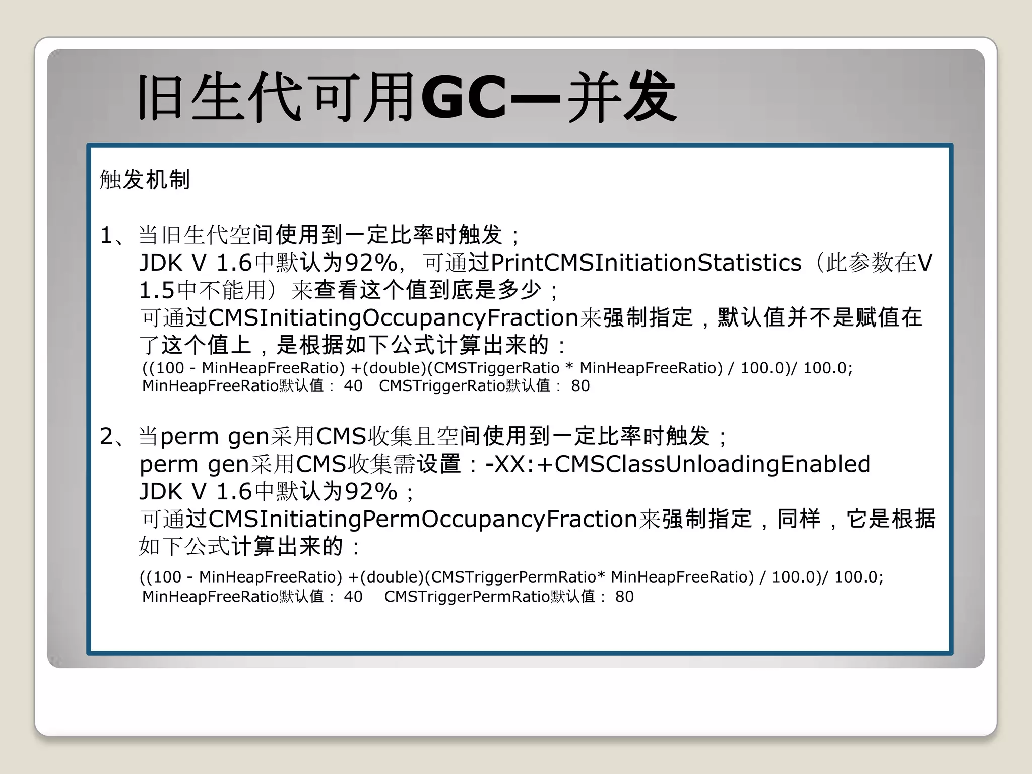 旧生代可用GC—并发
触发机制

1、当旧生代空间使用到一定比率时触发；
  JDK V 1.6中默认为92%，可通过PrintCMSInitiationStatistics（此参数在V
  1.5中不能用）来查看这个值到底是多少；
  可通过CMSInitiatingOccupancyFraction来强制指定，默认值并不是赋值在
  了这个值上，是根据如下公式计算出来的：
  ((100 - MinHeapFreeRatio) +(double)(CMSTriggerRatio * MinHeapFreeRatio) / 100.0)/ 100.0;
  MinHeapFreeRatio默认值： 40 CMSTriggerRatio默认值： 80


2、当perm gen采用CMS收集且空间使用到一定比率时触发；
  perm gen采用CMS收集需设置：-XX:+CMSClassUnloadingEnabled
  JDK V 1.6中默认为92%；
  可通过CMSInitiatingPermOccupancyFraction来强制指定，同样，它是根据
  如下公式计算出来的：
  ((100 - MinHeapFreeRatio) +(double)(CMSTriggerPermRatio* MinHeapFreeRatio) / 100.0)/ 100.0;
  MinHeapFreeRatio默认值： 40 CMSTriggerPermRatio默认值： 80
 