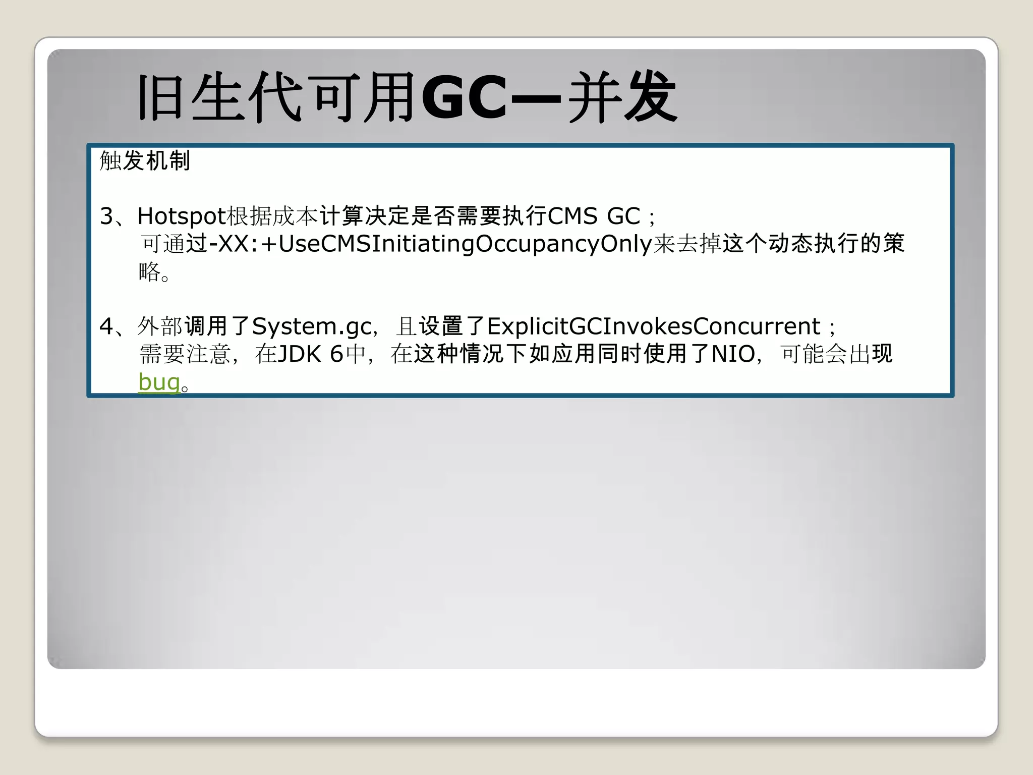 旧生代可用GC—并发
触发机制

3、Hotspot根据成本计算决定是否需要执行CMS GC；
  可通过-XX:+UseCMSInitiatingOccupancyOnly来去掉这个动态执行的策
  略。

4、外部调用了System.gc，且设置了ExplicitGCInvokesConcurrent；
  需要注意，在JDK 6中，在这种情况下如应用同时使用了NIO，可能会出现
  bug。
 
