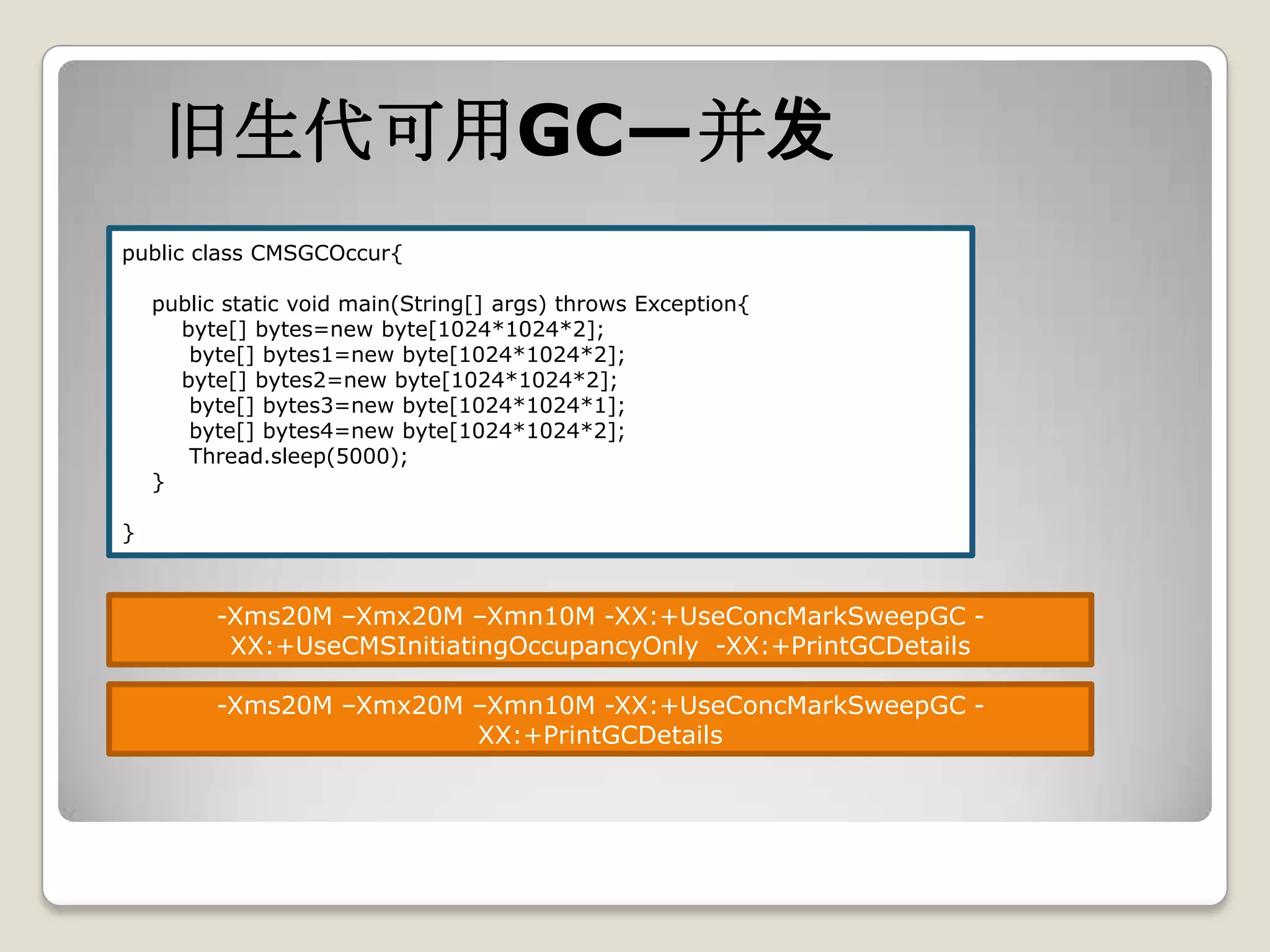 旧生代可用GC—并发
public class CMSGCOccur{

    public static void main(String[] args) throws Exception{
      byte[] bytes=new byte[1024*1024*2];
       byte[] bytes1=new byte[1024*1024*2];
      byte[] bytes2=new byte[1024*1024*2];
       byte[] bytes3=new byte[1024*1024*1];
       byte[] bytes4=new byte[1024*1024*2];
       Thread.sleep(5000);
    }

}



          -Xms20M –Xmx20M –Xmn10M -XX:+UseConcMarkSweepGC -
           XX:+UseCMSInitiatingOccupancyOnly -XX:+PrintGCDetails

          -Xms20M –Xmx20M –Xmn10M -XX:+UseConcMarkSweepGC -
                          XX:+PrintGCDetails
 