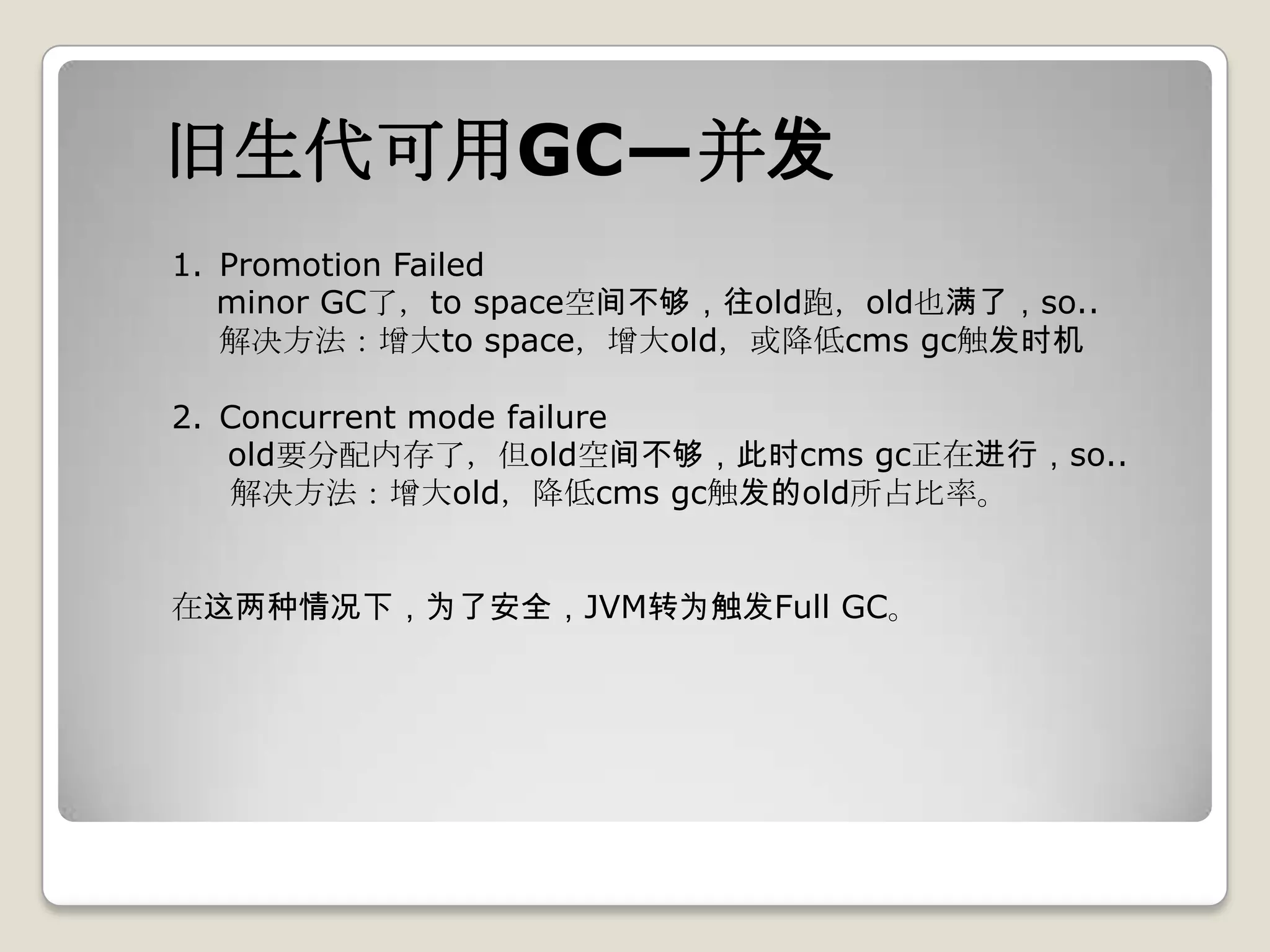 旧生代可用GC—并发
1. Promotion Failed
   minor GC了，to space空间不够，往old跑，old也满了，so..
   解决方法：增大to space，增大old，或降低cms gc触发时机

2. Concurrent mode failure
   old要分配内存了，但old空间不够，此时cms gc正在进行，so..
   解决方法：增大old，降低cms gc触发的old所占比率。


在这两种情况下，为了安全，JVM转为触发Full GC。
 