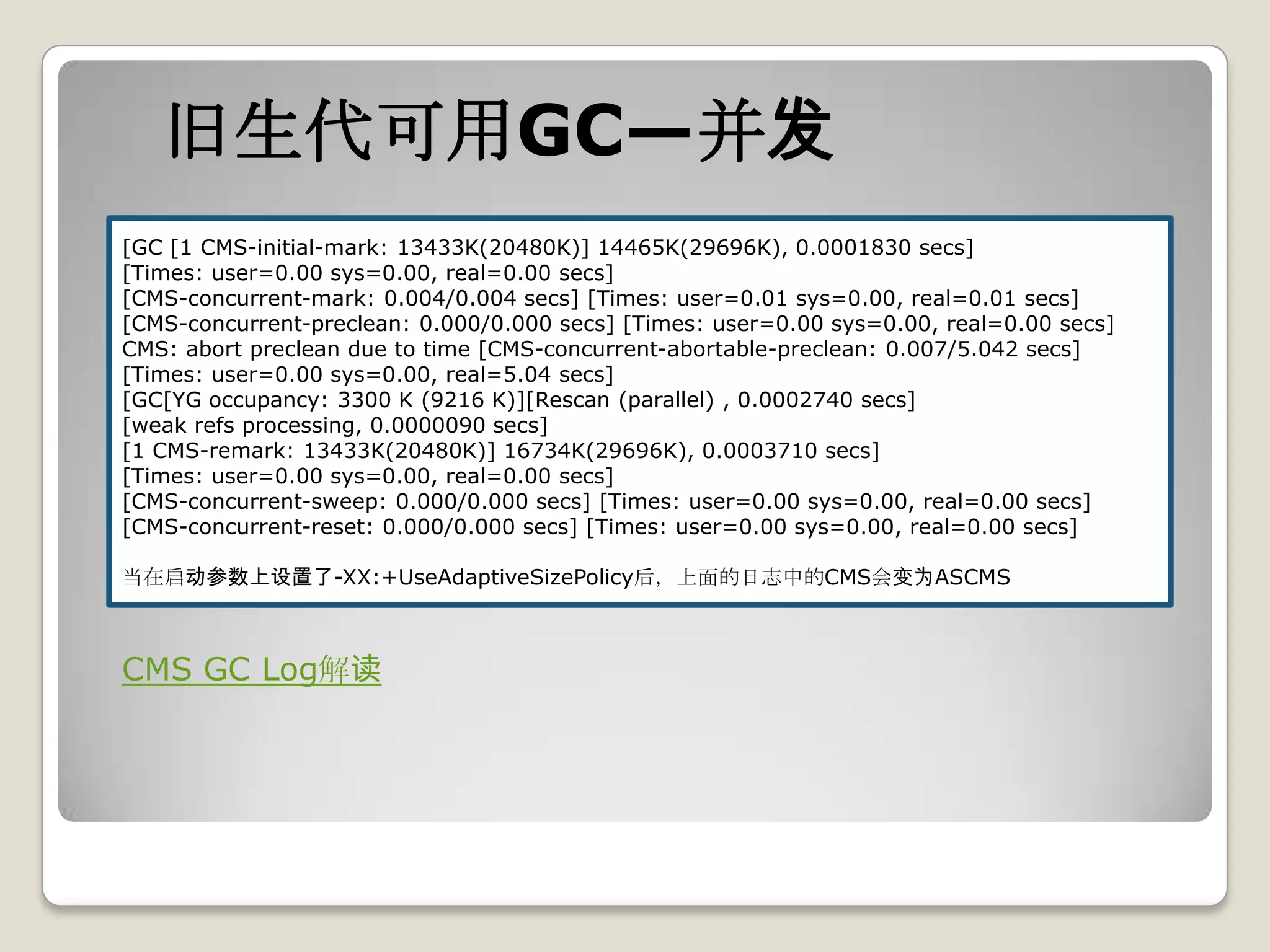旧生代可用GC—并发
[GC [1 CMS-initial-mark: 13433K(20480K)] 14465K(29696K), 0.0001830 secs]
[Times: user=0.00 sys=0.00, real=0.00 secs]
[CMS-concurrent-mark: 0.004/0.004 secs] [Times: user=0.01 sys=0.00, real=0.01 secs]
[CMS-concurrent-preclean: 0.000/0.000 secs] [Times: user=0.00 sys=0.00, real=0.00 secs]
CMS: abort preclean due to time [CMS-concurrent-abortable-preclean: 0.007/5.042 secs]
[Times: user=0.00 sys=0.00, real=5.04 secs]
[GC[YG occupancy: 3300 K (9216 K)][Rescan (parallel) , 0.0002740 secs]
[weak refs processing, 0.0000090 secs]
[1 CMS-remark: 13433K(20480K)] 16734K(29696K), 0.0003710 secs]
[Times: user=0.00 sys=0.00, real=0.00 secs]
[CMS-concurrent-sweep: 0.000/0.000 secs] [Times: user=0.00 sys=0.00, real=0.00 secs]
[CMS-concurrent-reset: 0.000/0.000 secs] [Times: user=0.00 sys=0.00, real=0.00 secs]

当在启动参数上设置了-XX:+UseAdaptiveSizePolicy后，上面的日志中的CMS会变为ASCMS



CMS GC Log解读
 