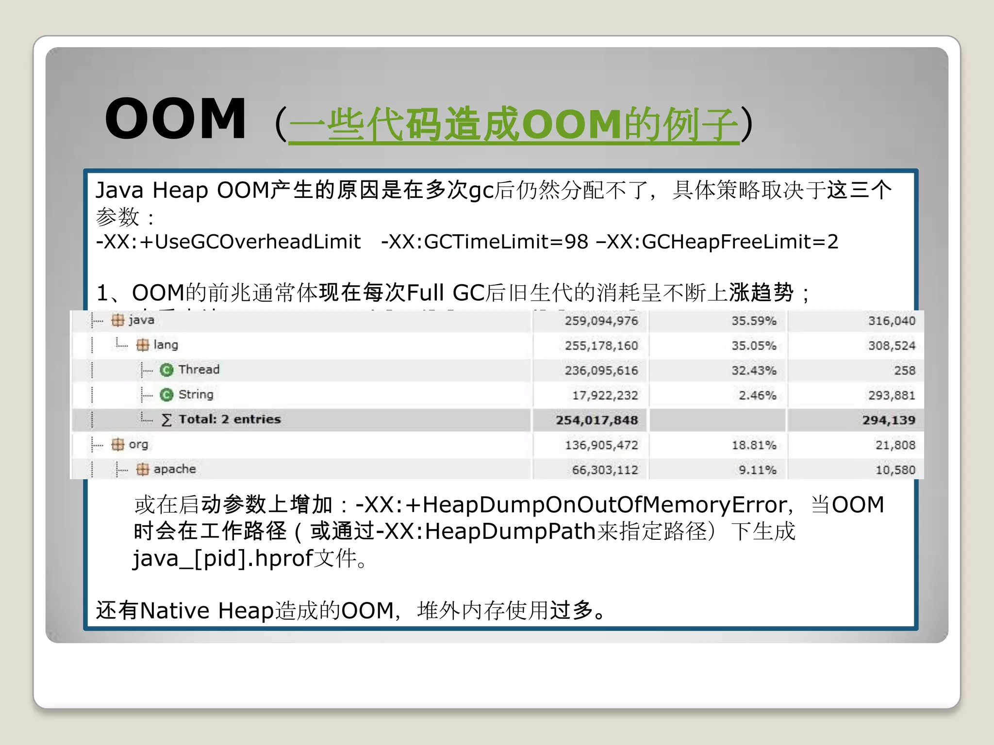 OOM（一些代码造成OOM的例子）
Java Heap OOM产生的原因是在多次gc后仍然分配不了，具体策略取决于这三个
参数：
-XX:+UseGCOverheadLimit   -XX:GCTimeLimit=98 –XX:GCHeapFreeLimit=2

1、OOM的前兆通常体现在每次Full GC后旧生代的消耗呈不断上涨趋势；
  查看方法：jstat –gcutil [pid] [intervel] [count]

2、解决方法
  dump多次Full GC后的内存消耗状况，方法：
  jmap –dump:format=b,file=[filename] [pid]
  dump下来的文件可用MAT进行分析，简单视图分析：MAT Top Consumers

   或在启动参数上增加：-XX:+HeapDumpOnOutOfMemoryError，当OOM
   时会在工作路径（或通过-XX:HeapDumpPath来指定路径）下生成
   java_[pid].hprof文件。

还有Native Heap造成的OOM，堆外内存使用过多。
 