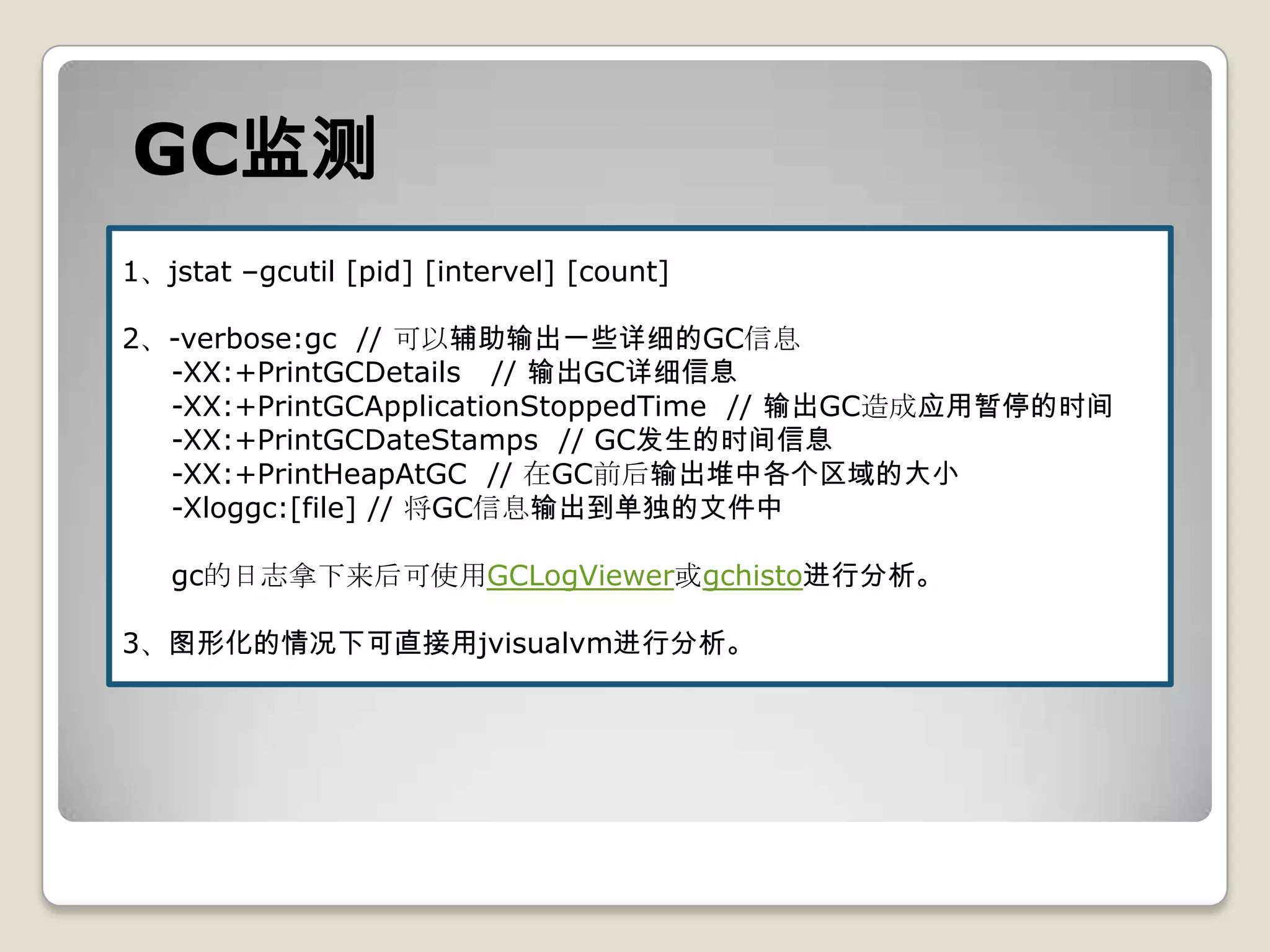 GC监测
1、jstat –gcutil [pid] [intervel] [count]

2、-verbose:gc // 可以辅助输出一些详细的GC信息
  -XX:+PrintGCDetails // 输出GC详细信息
  -XX:+PrintGCApplicationStoppedTime // 输出GC造成应用暂停的时间
  -XX:+PrintGCDateStamps // GC发生的时间信息
  -XX:+PrintHeapAtGC // 在GC前后输出堆中各个区域的大小
  -Xloggc:[file] // 将GC信息输出到单独的文件中

   gc的日志拿下来后可使用GCLogViewer或gchisto进行分析。

3、图形化的情况下可直接用jvisualvm进行分析。
 