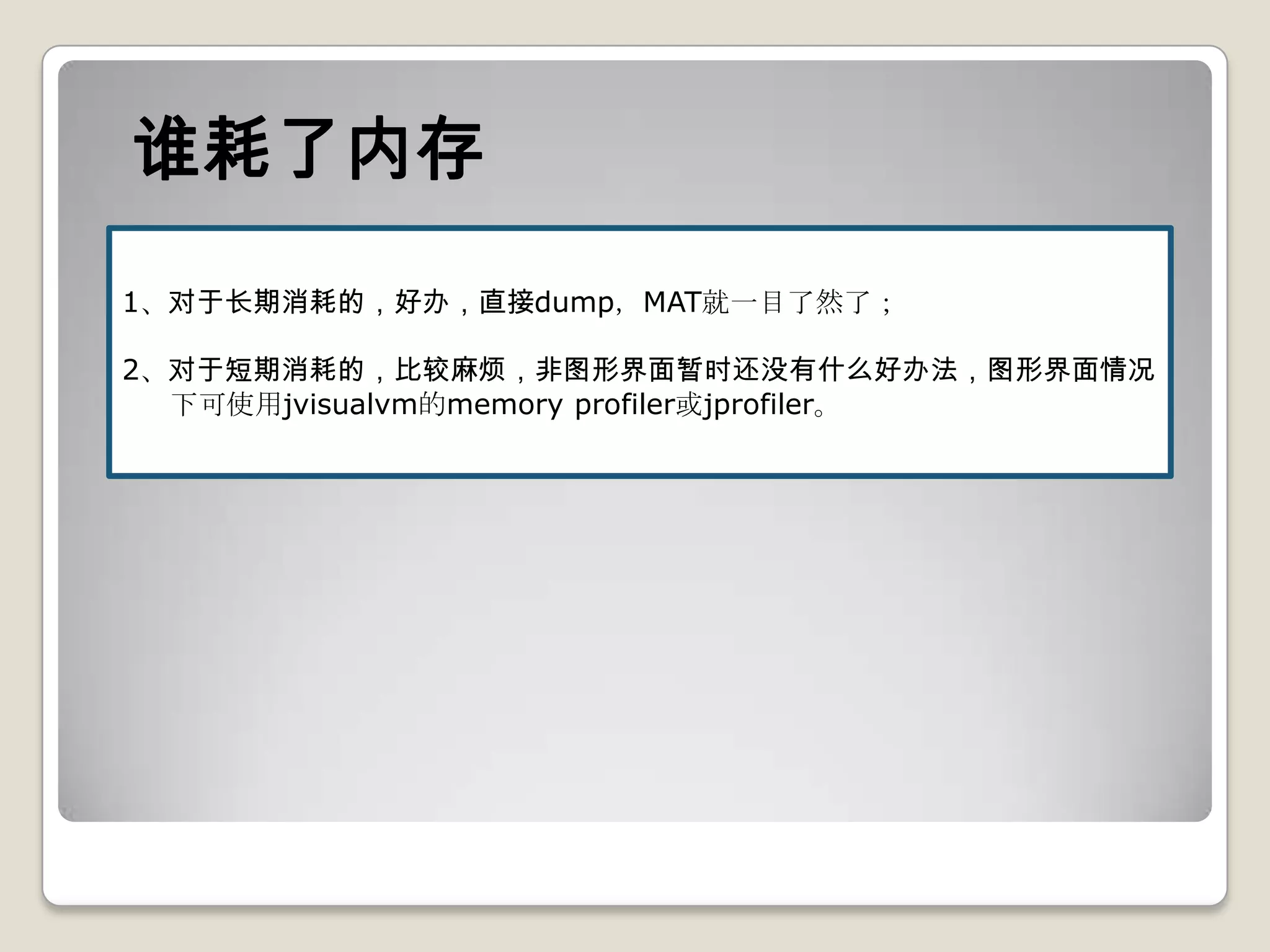谁耗了内存
1、对于长期消耗的，好办，直接dump，MAT就一目了然了；

2、对于短期消耗的，比较麻烦，非图形界面暂时还没有什么好办法，图形界面情况
  下可使用jvisualvm的memory profiler或jprofiler。
 