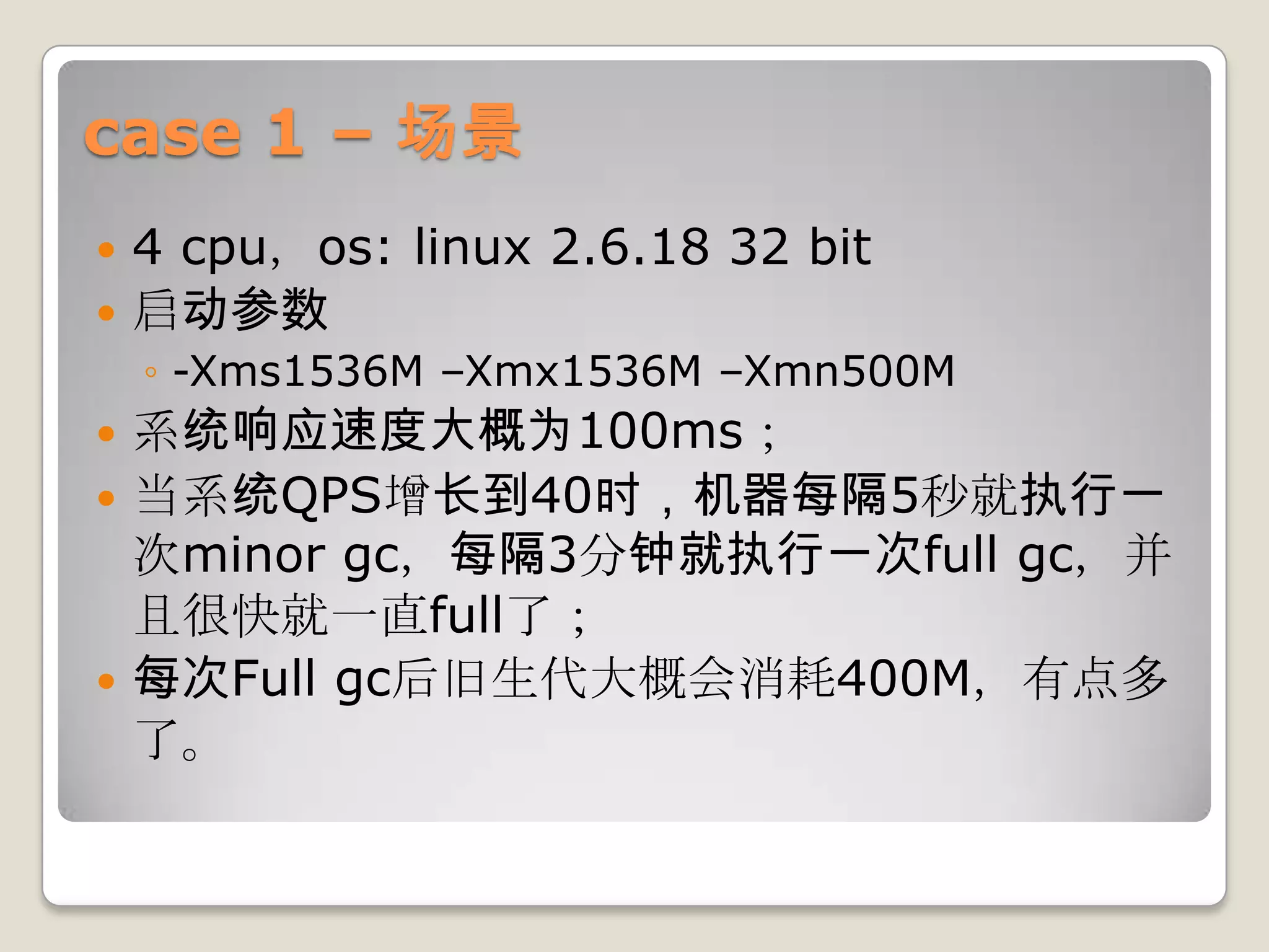 case 1 – 场景
 4 cpu，os: linux 2.6.18 32 bit
 启动参数
    ◦ -Xms1536M –Xmx1536M –Xmn500M
 系统响应速度大概为100ms；
 当系统QPS增长到40时，机器每隔5秒就执行一
  次minor gc，每隔3分钟就执行一次full gc，并
  且很快就一直full了；
 每次Full gc后旧生代大概会消耗400M，有点多
  了。
 