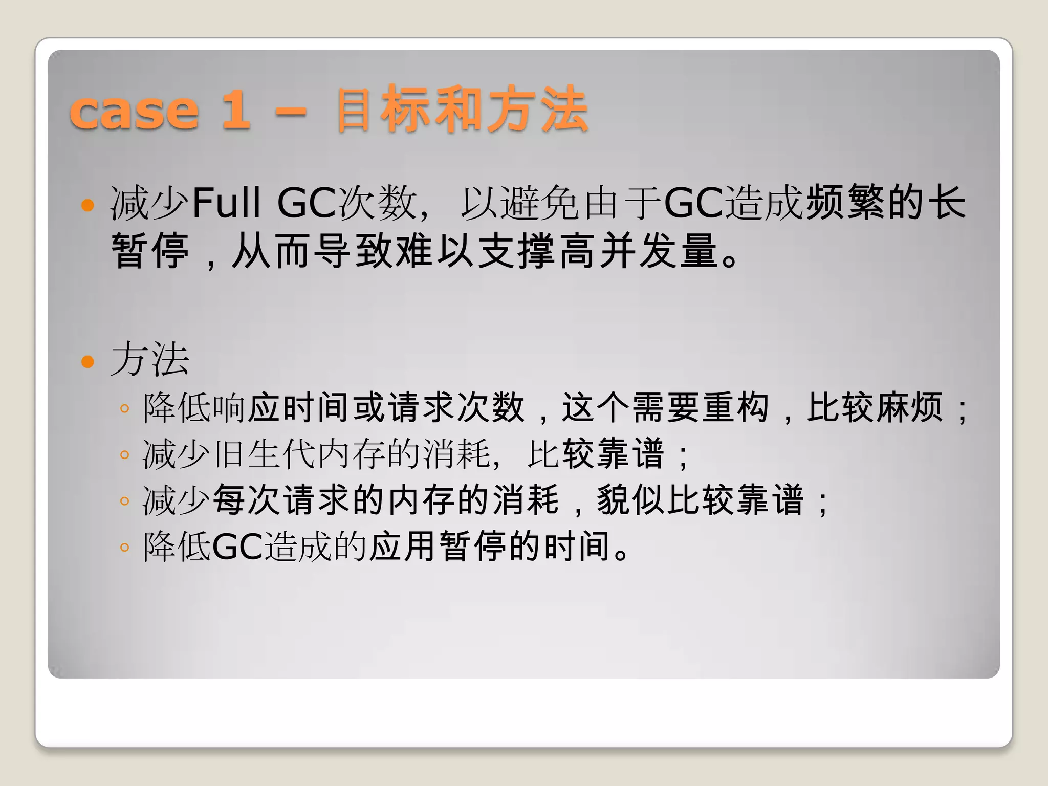 case 1 – 目标和方法
   减少Full GC次数，以避免由于GC造成频繁的长
    暂停，从而导致难以支撑高并发量。

   方法
    ◦   降低响应时间或请求次数，这个需要重构，比较麻烦；
    ◦   减少旧生代内存的消耗，比较靠谱；
    ◦   减少每次请求的内存的消耗，貌似比较靠谱；
    ◦   降低GC造成的应用暂停的时间。
 